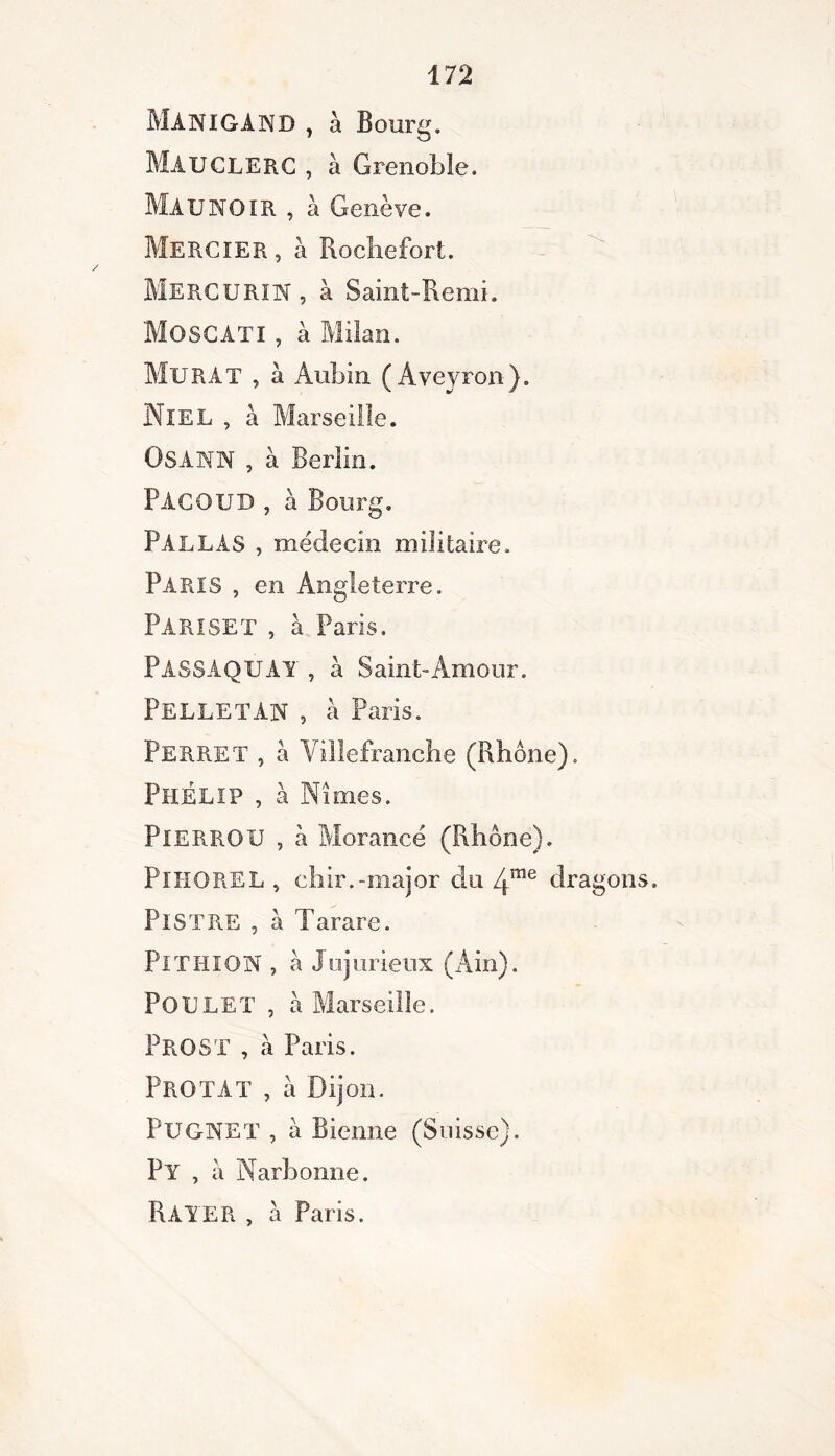 MANIGAND , à Bourg. MAUCLERC , à Grenoble. Maunoir , à Genève. Mercier, à Rochefort. Mercurin, à Saint-Remi. MOSCATI , à Milan. Murat , à Aubin (Aveyron). Niel , à Marseille. OSANN , à Berlin. PACOUD , à Bourg. Parlas , médecin militaire. PARIS , en Angleterre. PARISET , à Paris. PASSAQUAY , à Saint-Amour. PELLETAN , à Paris. Perret , a Villefranche (Rhône). Phelip , à Nîmes. PlERROU , h Morancé (Rhône). PlHOREL , chir.-major du 4me dragons. Pis T RE , h Tarare. Pi TIII ON , a Injurieux (Ain). Poulet , à Marseille. PROST , a Paris. PROTAT , à Dijon. PüGNET , à Sienne (Suisse). ?Y , à Narbonne. Rayer , à Paris.