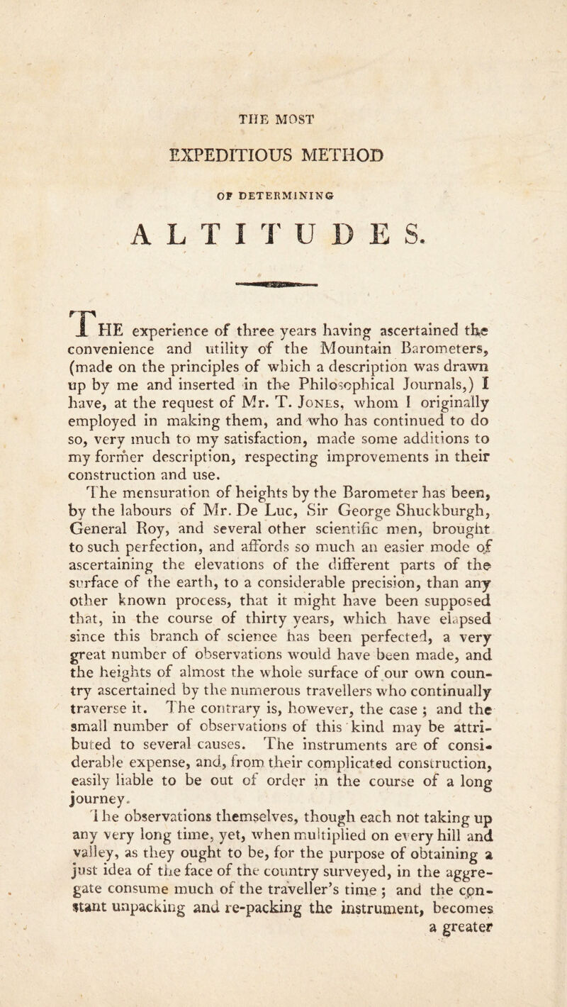 EXPEDITIOUS METHOD OP DETERMINING ALTITU D E S. rF JL PIE experience of three years having ascertained the convenience and utility of the Mountain Barometers,, (made on the principles of which a description was drawn up by me and inserted in the Philosophical Journals,) I have, at the request of Mr. T. Jones, whom ! originally employed in making them, and who has continued to do so, very much to my satisfaction, made some additions to my former description, respecting improvements in their construction and use. The mensuration of heights by the Barometer has been, by the labours of Mr. De Luc, Sir George Shuckburgh, General Roy, and several other scientific men, brought to such perfection, and affords so much an easier mode of ascertaining the elevations of the different parts of the surface of the earth, to a considerable precision, than any other known process, that it might have been supposed that, in the course of thirty years, which have elapsed since this branch of science has been perfected, a very great number of observations would have been made, and the heights of almost the whole surface of our own coun- try ascertained by the numerous travellers who continually traverse it. The contrary is, however, the case ; and the small number of observations of this kind may be attri- buted to several causes. The instruments are of consi- derable expense, and, from their complicated construction, easily liable to be out of order in the course of a long journey. I he observations themselves, though each not taking up any very long time, yet, when multiplied on every hill and valley, as they ought to be, for the purpose of obtaining a, just idea of the face of the country surveyed, in the aggre- gate consume much of the traveller’s time ; and the cpn- stant unpacking and re-packing the instrument, becomes a greater