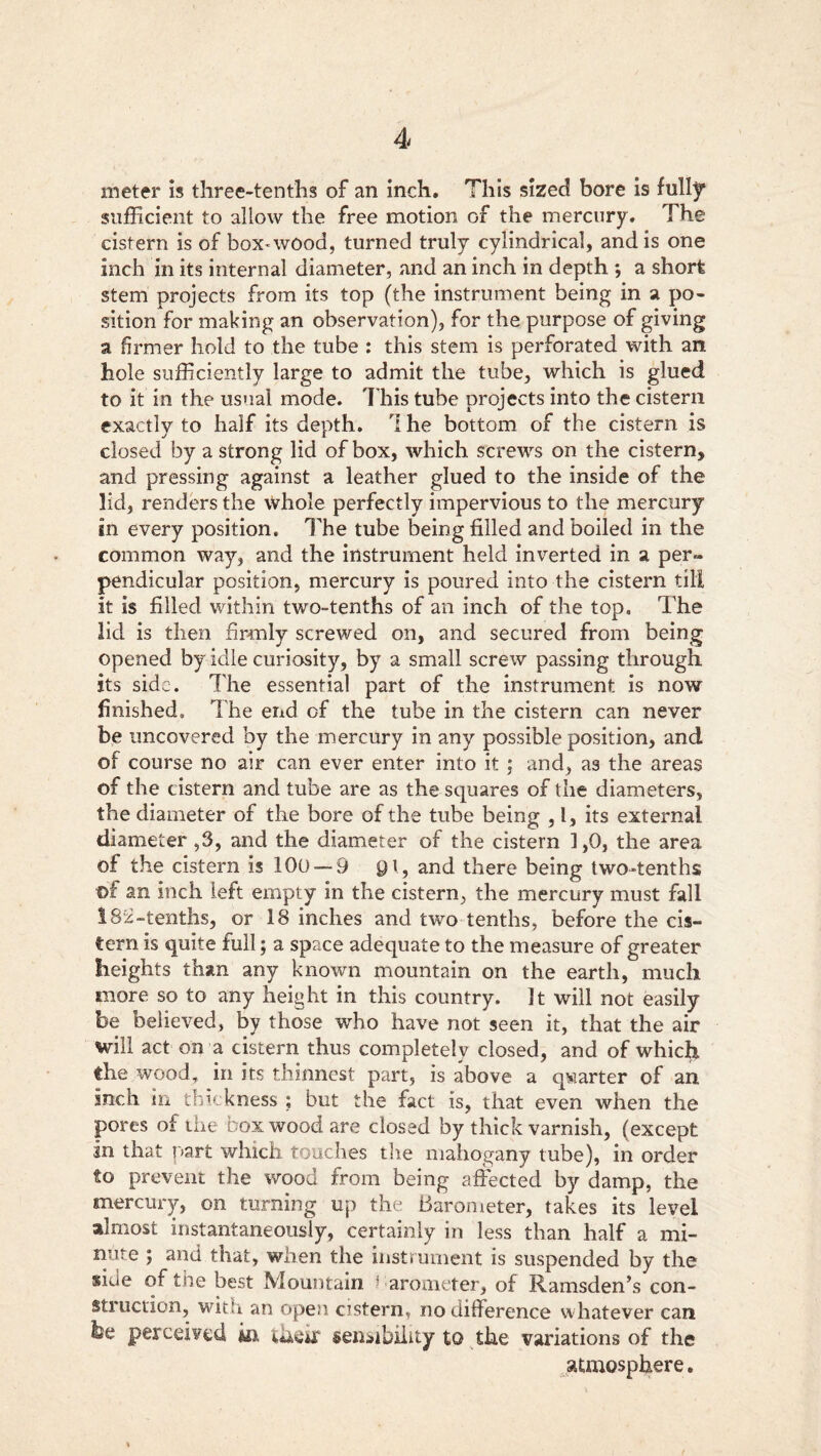 meter is three-tenths of an inch. This sized bore is fully sufficient to allow the free motion of the mercury. The cistern is of box-wood, turned truly cylindrical, and is one inch in its internal diameter, and an inch in depth *, a short stem projects from its top (the instrument being in a po- sition for making an observation), for the purpose of giving a firmer hold to the tube : this stem is perforated with an hole sufficiently large to admit the tube, which is glued to it in the usual mode. This tube projects into the cistern exactly to half its depth. I he bottom of the cistern is closed by a strong lid of box, which screws on the cistern, and pressing against a leather glued to the inside of the lid, renders the whole perfectly impervious to the mercury in every position. The tube being filled and boiled in the common way, and the instrument held inverted in a per- pendicular position, mercury is poured into the cistern till it is filled within two-tenths of an inch of the top. The lid is then firmly screwed on, and secured from being opened by idle curiosity, by a small screw passing through its side. The essential part of the instrument is now finished. The end of the tube in the cistern can never be uncovered by the mercury in any possible position, and of course no air can ever enter into it ; and, as the areas of the cistern and tube are as the squares of the diameters, the diameter of the bore of the tube being ,1, its external diameter ,3, and the diameter of the cistern 1,0, the area of the cistern is 100 — 9 Q\, and there being two-tenths of an inch left empty in the cistern, the mercury must fall 182-tenths, or 18 inches and two tenths, before the cis- tern is quite full; a space adequate to the measure of greater heights than any known mountain on the earth, much more so to any height in this country. It will not easily be believed, by those who have not seen it, that the air will act on a cistern thus completely closed, and of whicfr the wood, in its thinnest part, is above a quarter of an inch in thickness ; but the fact is, that even when the pores of the box wood are dosed by thick varnish, (except in that part which touches the mahogany tube), in order to prevent the wood from being affected by damp, the mercury-, on turning up the Barometer, takes its level almost instantaneously, certainly in less than half a mi- nute ; and that, when the instrument is suspended by the ®ide of the best Mountain barometer, of Ramsden’s con- sti action, with an open cistern, no difference w hatever can be perceived kr their sensibility to the variations of the atmosphere.