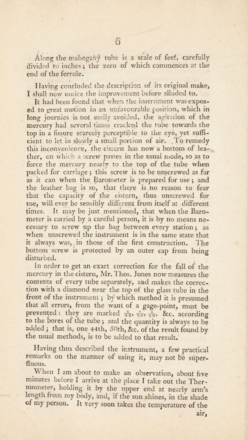 iri O Along the mahogany tube is a scale of fee!', carefully divided to inches; the zero of which commences at the end of the ferrule. Having concluded the description of its original make, I shall now notice the improvement before alluded to. It had been found that when the instrument was expos- ed to great motion in an unfavourable position, which in long journies is not easily avoided, the agitation of the mercury had several times cracked the tube towards the top in a fissure scarcely perceptible to the eye, yet suffi- cient to let in slowly a small portion of air. To remedy this inconvenience, the cistern has now a bottom of lea- ther, on which a screw passes in the usual mode, so as to force the mercury nearly to the top of the tube when packed for carriage; this screw is to be unscrewed as far as it can when the Barometer is prepared for use *, and the leather bag is so, that there is mo reason to fear that the capacity of the cistern, thus unscrewed for use, will ever be sensibly different from itself at different times. It may be just mentioned, that when the Baro- meter is carried by a careful person, it is by no means ne- cessary to screw up the bag between every station; as when unscrewed the instrument is in the same state that it always was,,in those of the first construction. The bottom screw is protected by an outer cap from being disturbed. i In order to get an exact correction for the fall of the mercury in the cistern, Mr.Thos. Jones now measures the contents of every tube separately, and makes the correc- tion with a diamond near the top of the glass tube in the front of the instrument; by which method it is presumed that all errors, from the want of a gage-point, must be prevented : they are marked V?* Vo, Vo> &c. according to the bores of the tube \ and the quantity is always to be added ; that is, one 44th, 50th, &c. of the result found by the usual methods, is to be added to that result. Having thus described the instrument, a few practical remarks on the manner of using it, may not be super- fluous. .When I am about to make an observation, about five minutes before I arrive at the place I take out the Ther- mometer, holding it by the upper end at nearly arm’s length from my body, and, if the sun shines, in the shade ©f my person, it very soon takes the temperature of the air.