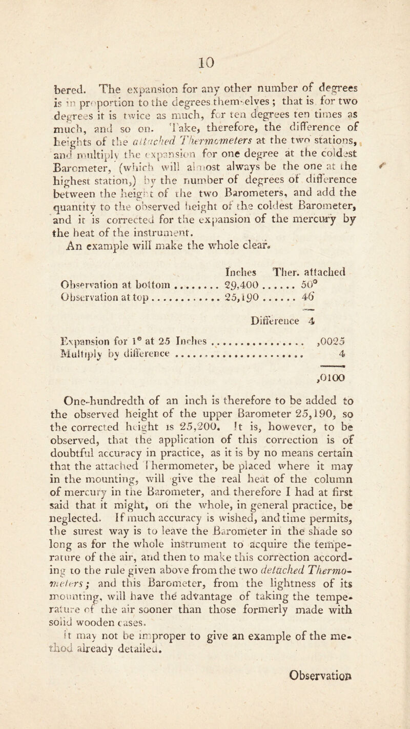 bered. The expansion for any other number of degrees is in proportion to the degrees themselves ; that is for two degrees it is twice as much, for ten degrees ten times as much, and so on- Take, therefore, the difference of heights of the attached Thermometers at the two stations, and multiply the expansion for one degree at the coldest Barometer, (which will almost always be the one at the highest station,) by the number of degrees of difference between the height of the two Barometers, and add the quantity to the observed height of the coldest Barometer, and it is corrected for the expansion of the mercury by the heat of the instrument. An example will make the whole clear* Inches Ther. attached Observation at bottom ........ 29>4G0 50° Observation at top 25,190 46 Difference 4 Expansion for le at 25 Inches ,0025 Multiply by difference 4 ,0100 One-hundredth of an inch is therefore to be added to the observed height of the upper Barometer 25,190, so the corrected height is 25,200. !t is, however, to be observed, that the application of this correction is of doubtful accuracy in practice, as it is by no means certain that the attached t hermometer, be placed where it may in the mounting, will give the real heat of the column of mercury in the Barometer, and therefore I had at first said that it might, on the whole, in general practice, be neglected. If much accuracy is wished, and time permits, the surest way is to leave the Barometer in the shade so long as for the whole instrument to acquire the tempe- rature of the air, and then to make this correction accord- ing to the rule given above from the two detached Thermo- meters; and this Barometer, from the lightness of its mounting, will have the advantage of taking the tempe- rature of the air sooner than those formerly made with solid wooden cases. it may not be improper to give an example of the me- thod already detailed. Observation