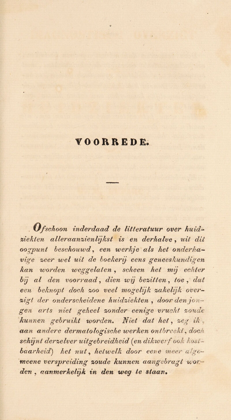 VOORREDE. ttfschoon inderdaad de litteratuur over huid- ziekten aller aanzienlij kst is en derhalve , uit dit oogpunt beschouwd, een werkje als het onderha- vige zeer wel uit de boekerij eens geneeskundigen kan worden weggelaten , scheen het mij echter bij al den voorraad, dien wij bezitten, toe, dat een beknopt doch zoo veel mogelijk zakelijk over- zigl der onderscheidene huidziekten, door den jon- gen arts niet geheel zonder eenige vrucht zoude kunnen gebruikt worden. Niet dat het, zeg ik , aan andere dermatologische werken ontbreektdoek schij?it derzelver uitgebreidheid (en dikwerf ook kost- baarheid) het nut, hetwelk door eene meer alge- meene verspreiding zoude kunnen aangebragl woi> den , aanmerkelijk in den weg ie staan•