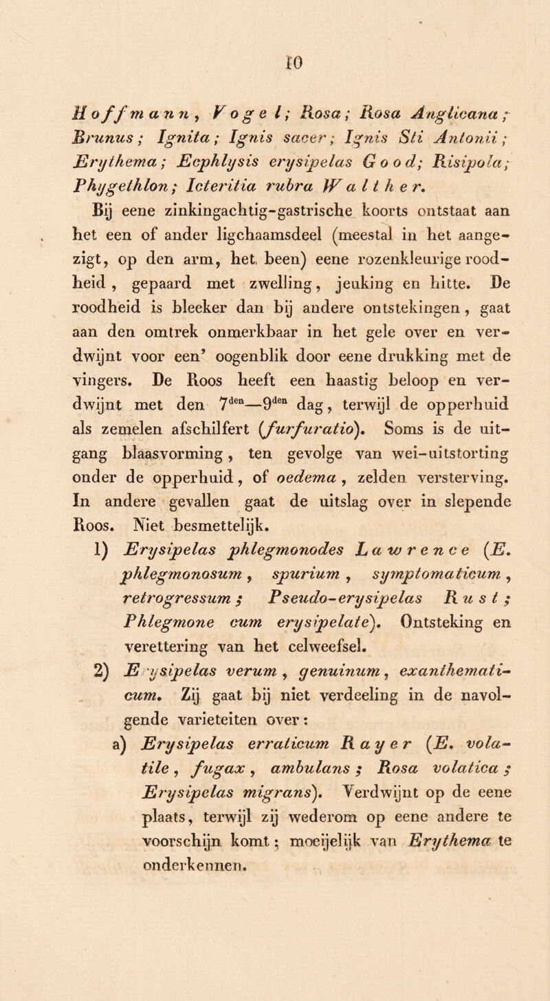 H o ff m ann , Vogel; Rosa; Rosa Anglieana ; Rrunus ; Ignita ; ïgnis sa o er; ïgnis Sti Antonii ; Erythema; Ecpklysis erysipelas Good; Risipola; Phygethlon ; Icteritia rubra W a 11 h e r. Bij eene zinkingachtig-gastrische koorts ontstaat aan het een of ander ligchaamsdeel (meestal in het aange- zigt, op den arm, het, heen) eene rozenkleurige rood- heid , gepaard met zwelling, jenking en hitte. De roodheid is hleeker dan bij andere ontstekingen, gaat aan den omtrek onmerkbaar in het gele over en ver® dwijnt voor een’ oogenblik door eene drukking met de vingers. De Roos heeft een haastig beloop en ver- dwijnt met den 7den-—9dea dag, terwijl de opperhuid als zemelen afschilfert (furfuratio). Soms is de uit- gang blaasvorming, ten gevolge van wei-uitstorting onder de opperhuid, of oedema , zelden versterving, ïn andere gevallen gaat de uitslag over in slepende Roos. Niet besmettelijk. 1) jErysipelas phlegmonodes Lawrence (E, phlegmonosum , spurium , symptomaticum , retrogressum / Pseudo-erysipelas Rust ; Phlegmone cum erysipelate). Ontsteking en verettering van het celweefsel. 2) Ery sipelas verum , yenuinum , exanihemati- cum. Zij gaat bij niet verdeeling in de navol- gende variëteiten over: a) Erysipelas erraticum Ray er (E. vola- tile , fugax , ambulans ; Rosa volatica $ Erysipelas migrans). Verdwijnt op de eene plaats, terwijl zij wederom op eene andere te voorschijn komt; moeijelijk van Erythema te onderkennen.
