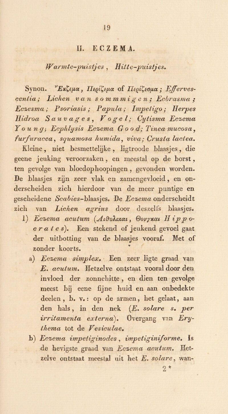 II. ECZEMA. War mte-puistj es , Hitte-puistjes, Synon. ''Ex&pcc} TltQi^èpa of UéQi^a^a ; Efferves- ceniia ; Lichen van s o mm mi g e n ; Ecbras ma. ; Eczesma ; Psoriasis ; Papula; Impeiigo; Herpes Hidroa Sauvages, Vogel; Cytisma Eczema Y o u 7i y-, Ecphlysis Eczema G o o d; Tinea mucosa, furfuracea, squamosa humida, viva; Crusta lactea. Kleine , niet besmet telijke , ligtroode blaasjes , die geene jeuking veroorzaken, en meestal op de borst, ten gevolge van bloedopboopingen , gevonden worden. De blaasjes zijn zeer vlak en zamengevloeid, en om derscbeiden zich hierdoor van de meer puntige en gescheidene jScatós-blaasjes. De Eczema onderscheidt zich van Lichen agrius door deszelfs blaasjes. 1) Eczema acutum {AiftaXmca, Sovynai II ipp o- c r a t e s). Een stekend of jeukend gevoel gaat der uitbotting van de blaasjes vooraf. Met of zonder koorts. a) Eczema simplex. Een zeer iigte graad van E. acutum. Hetzelve ontstaat vooral door den invloed der zonnehitte , en dien ten gevolge meest bij eene fijne huid en aan onbedekte deelen , b. v.: op de armen, het gelaat, aan den hals, in den nek (E* solare s• per irritamenta externa). Overgang van Ery- thema tot de Vesiculae. b) Eczema impetiginodes, impetiginif orme» Is de hevigste graad van Eczema acutum. Het- zelve ontstaat meestal uit het E» solare, wan- 9 * 4aC