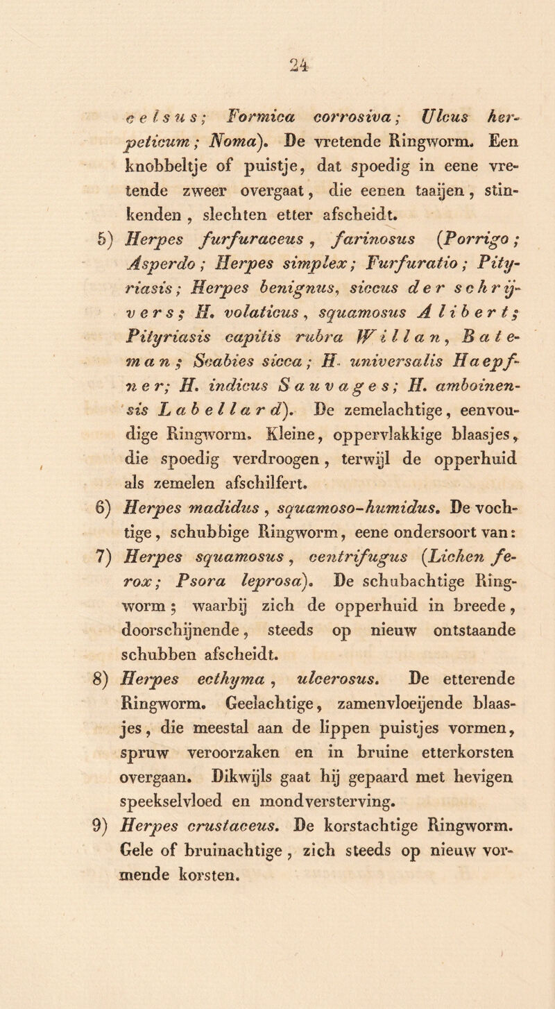 cel sus; Formica corrosiva; Ulcus her- peticum; Horna). Be vretende Ringworm, Een knobbeltje of puistje, dat spoedig in eene vre- lende zweer overgaat, die eenen taaijen, stin- kenden , slechten etter afscheidt. 5) Herpes furfuraceus , farinosus (Porrigo; Asper do ; Herpes simplex; Furfuratio; Pity- riasis; Herpes benignus, siccus der schrijd vers; II* volaticus , squamosus A lib er t $ Pityriasis capiiis rubra W il l a n , B a t e- man; Scabies sicca; H universalis ffaepf- n e r; H» indicus Sauvages; II amboinen- sis Labellar d). Be zemelachtige, eenvou- dige Ringworm. Kleine, oppervlakkige blaasjes, die spoedig verdroogen, terwijl de opperhuid als zemelen afschilfert. 6) Herpes madidus , squamoso-humidus. De voch- tige , schubbige Ringworm, eene ondersoort van: 7) Herpes squamosus, centrifugus (.Heken fe- rox; Psora leprosa). Be schabachtige Ring- worm 5 waarbij zich de opperhuid in breede, doorschijnende, steeds op nieuw ontstaande schubben afscheidt. 8) Herpes ecthyma , ulcerosus. Be etterende Ringworm. Geelachtige, zamenvloeijende blaas- jes, die meestal aan de lippen puistjes vormen, spruw veroorzaken en in bruine etterkorsten overgaan. Dikwijls gaat hij gepaard met hevigen speekselvloed en mond versterving. 9) Herpes crustaceus. Be korstachtige Ringworm. Gele of bruinachtige , zich steeds op nieuw vor- mende korsten.