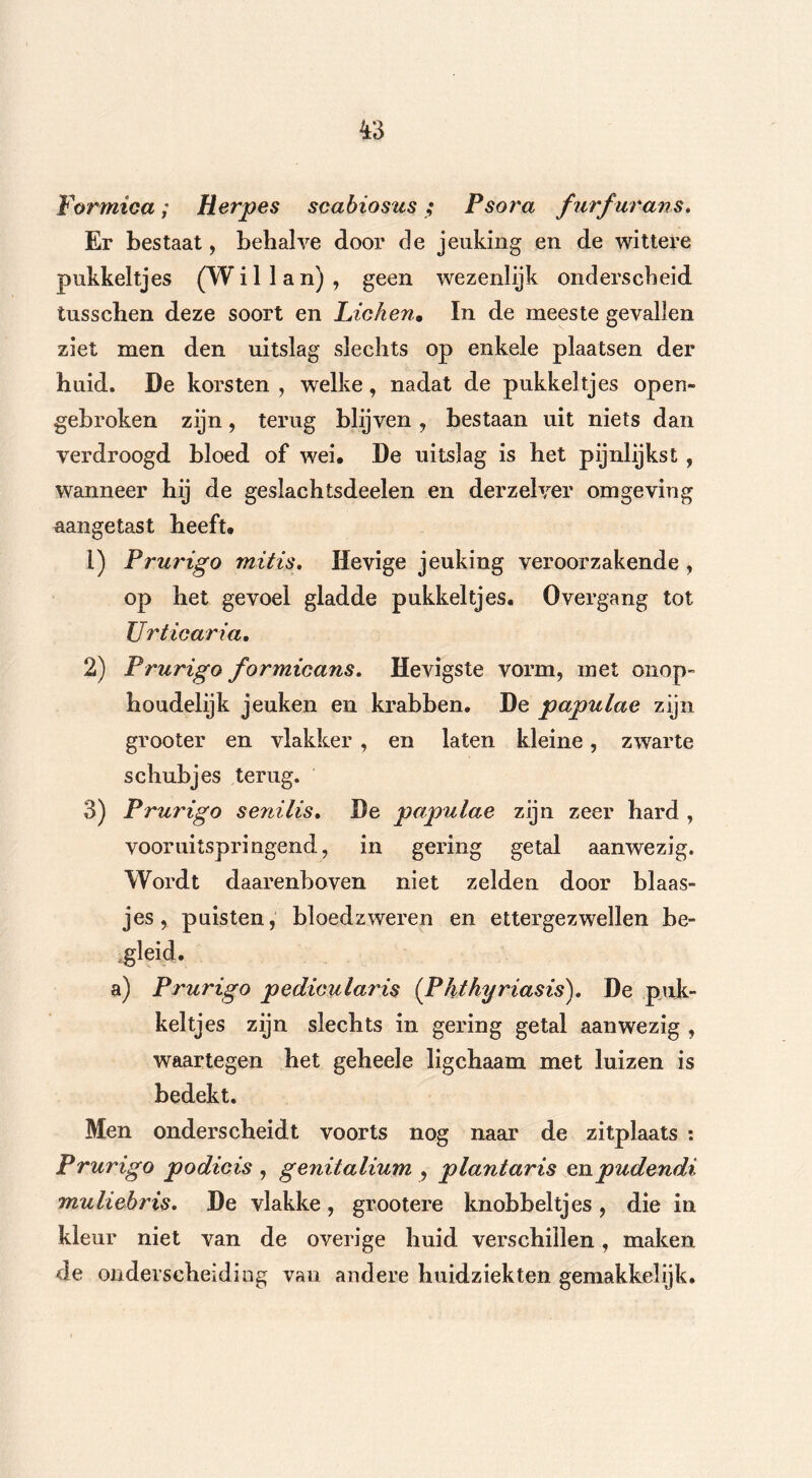 Formica; Herpes scabiosus ; Fsora furfurans. Er bestaat, behalve door de jeuking en de wittere pukkeltjes (Willan), geen wezenlijk onderscheid tusschen deze soort en Lichen• In de meeste gevallen ziet men den uitslag slechts op enkele plaatsen der huid. De korsten , welke, nadat de pukkeltjes open- gebroken zijn, terug blijven , bestaan uit niets dan verdroogd bloed of wei, De uitslag is het pijnlijkst, wanneer hij de geslachtsdeelen en der zei ver omgeving aangetast heeft, 1) Prurigo mitis. Hevige jeuking veroorzakende , op het gevoel gladde pukkeltjes. 0vergang tot Urticaria, 2) Prurigo formicans. Hevigste vorm, met onop- houdelijk jeuken en krabben. De papulae zijn grooter en vlakker , en laten kleine, zwarte schubjes terug. 3) Prurigo senilis. De papulae zijn zeer hard , vooruitspringend, in gering getal aanwezig. Wordt daarenboven niet zelden door blaas- jes, puisten, bloedzweren en ettergezwellen be- a) Prurigo pedicularis (Phthyriasis). De puk- keltjes zijn slechts in gering getal aanwezig , waartegen het geheele ligchaam met luizen is bedekt. Men onderscheidt voorts nog naar de zitplaats : Prurigo podicis , genitalium , plantaris enpudendi muliebris. De vlakke, grootere knobbeltjes, die in kleur niet van de overige huid verschillen, maken de onderscheiding van andere huidziekten gemakkelijk.