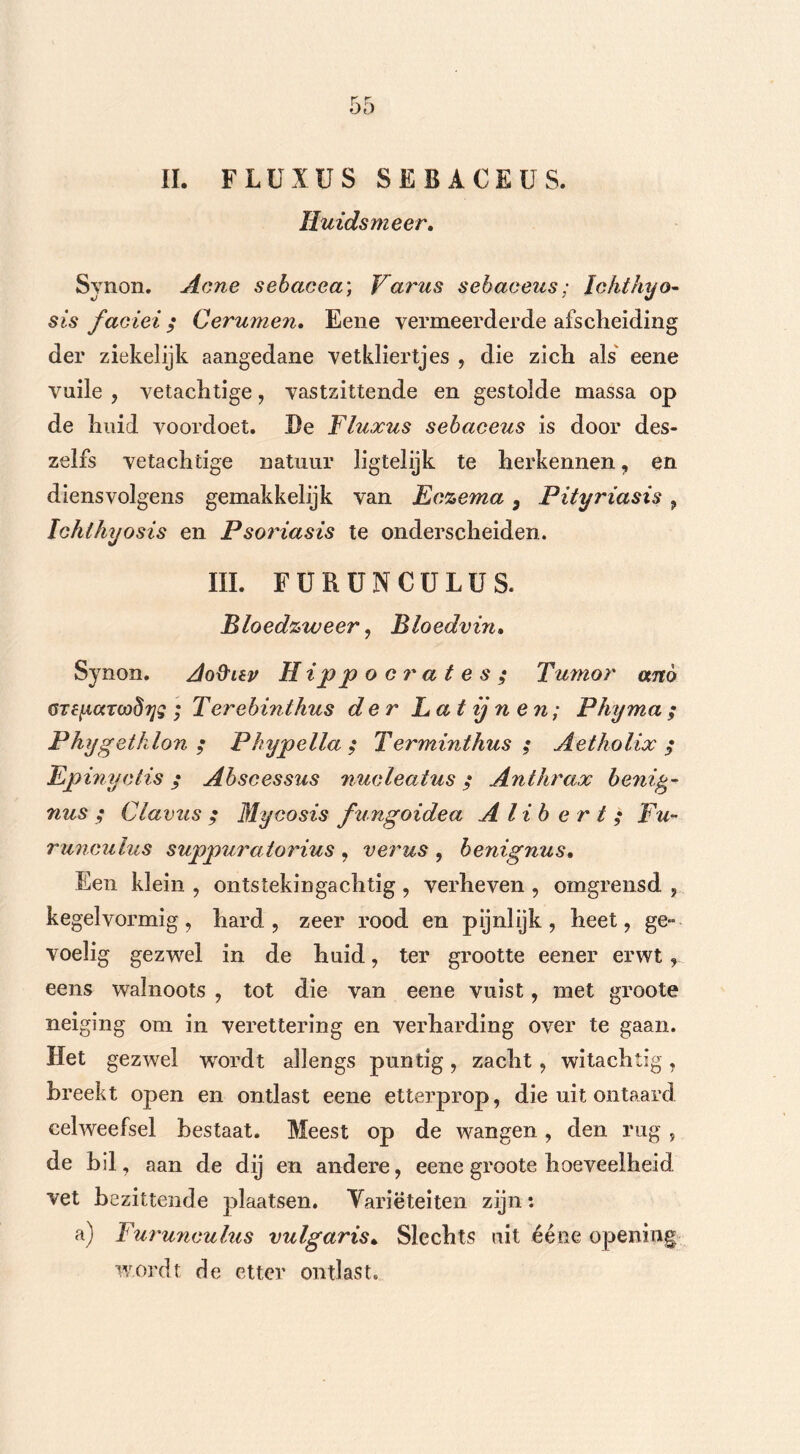 II. FLUXUS SEBACEUS. Huidsmeer. Synon. Acne sebacea; Varus sebaceus; lohthyo- sjs faciei $ Cerumen. Eene vermeerderde afscheiding der ziekelijk aangedane vetkliertjes , die zich als eene vuile , vetachtige, vastzittende en gestolde massa op de huid voordoet. De Fluxus sebaceus is door des- zelfs vetachtige natuur ligtelijk te herkennen, en diensvolgens gemakkelijk van Eczema 3 Pityriasis , Ichlhyosis en Psoriasis te onderscheiden. III. FURUNCULUS. Bloedzweer, Bloedvin. Synon. Ao&iev Hippocrates; Tumor anó GTeiAaTcodyg ; Terebinthus der Lat ij n en; Phyma ; Phygethlon ; Phypella ; Terminthus ; Aetholix $ Epinyctis; Abscessus nucleaius; Anthrax benifc- nus ; Clavus ; Mycosis fungoidea Alibert; Fu- runculus suppuratorius , verus , benignus. Een klein , ontstekingachtig , verheven , omgrensd , kegelvormig, hard, zeer rood en pijnlijk, heet, ge- voelig gezwel in de huid, ter grootte eener erwt, eens walnoots , tot die van eene vuist, met groote neiging om in verettering en verharding over te gaan. Het gezwel wTordt allengs puntig , zacht , witachtig , breekt open en ontlast eene etterprop, die uit ontaard celweefsel bestaat. Meest op de wangen, den rug , de bil, aan de dij en andere, eene groote hoeveelheid vet bezittende plaatsen. Variëteiten zijn: a) Furunculus vulgaris* Slechts uit ééne opening wordt de etter ontlast.