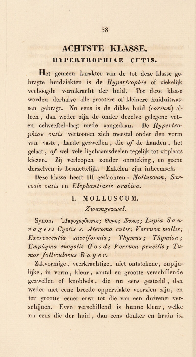 ACHTSTE KLASSE. 1IYPERTR0PHIAE CUT1S. Het gemeen karakter van de tot deze klasse ge- bragte huidziekten is de Hyperlrophie of ziekelijk verhoogde vormkracht der huid. Tot deze klasse worden derhalve alle grootere of kleinere huiduitwas- sen gebragt. Nu eens is de dikke huid (corium) al- leen , dan weder zijn de onder dezelve gelegene vet- en celweefsel-laag mede aangedaan. De Hypertro- pkiae outis vertoonen zich meestal onder den vorm van vaste , harde gezwellen , die of de handen , het gelaat, of wel vele ligchaamsdeelen tegelijk tot zitplaats kiezen. Zij verloopen zonder ontsteking, en geene derzelven is besmettelijk. Enkelen zijn inheemsch. Deze klasse heeft III geslachten: Mollusoum, Sar- cos is out is en Elephantiasis arabica. I. MOLLUSCUM. Zwamgezwel. Synon. *AxQ0%0Q5üweg ; Qvyog Zvxog; Eupia Sau- vages; Cystis s. Ateroma cutis; Verruca mollis; Excrescentia sacciformis; Thymus $ Thymion ; Empkyma encystis G oo d; Verruca pensilis ; Tu- mor folliculosus R a y e r. Zakvormige, veerkrachtige, niet ontstokene, onpijn- lijke, in vorm, kleur, aantal en grootte verschillende gezwellen of knobbels , die nu eens gesteeld , dan weder met eene breede oppervlakte voorzien zijn, en ter grootte eener erwt tot die van een duivenei ver- schijnen. Even verschillend is hunne kleur, welke nu eens die der huid , dan eens donker en bruin is.