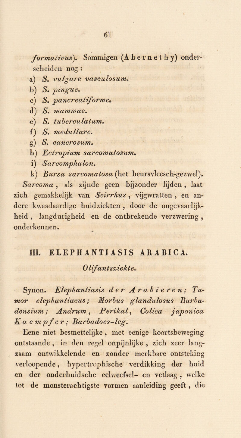 6! formativus). Sommigen (Abernet Ii y) onder- scheiden nog : a) S. vulgare vasculosum. b) S. pingue. c) S. pancreatiforme» d) 5. mammae. e) tuberculatum. f) *S. medullare. g) cancrosum. h) Ectropium sarcomatosum. i) Sarcomphalon. k) Bursa sarcomatosa (het beursvleesch-gezwel). Sarcoma , als zijnde geen bijzonder lijden, laat zich gemakkelijk van Scirrhus , vijgwratten , en an- dere kwaadaardige huidziekten , door de ongevaar lijk- heid , langdurigheid en de ontbrekende verzwering , onderkennen. III. ELEPHANTI ASIS ARABICA. Olifant sjiekte. Synon. Elephantiasis der Arabieren; Tu- mor elephantiacus; Morbus glandulosus Barba- densium; Andrum , Perikaly Colica japonica K a e m pfe r; Barbadoes- leg. Eene niet besmettelijke , met eenige koortsbeweging ontstaande , in den regel onpijnlijke , zich zeer lang- zaam ontwikkelende en zonder merkbare ontsteking verloopende, hypertrophische verdikking der huid en der onderhuidsche celweefsel- en vetlaag , welke tot de monsterachtigste vormen aanleiding geeft, die