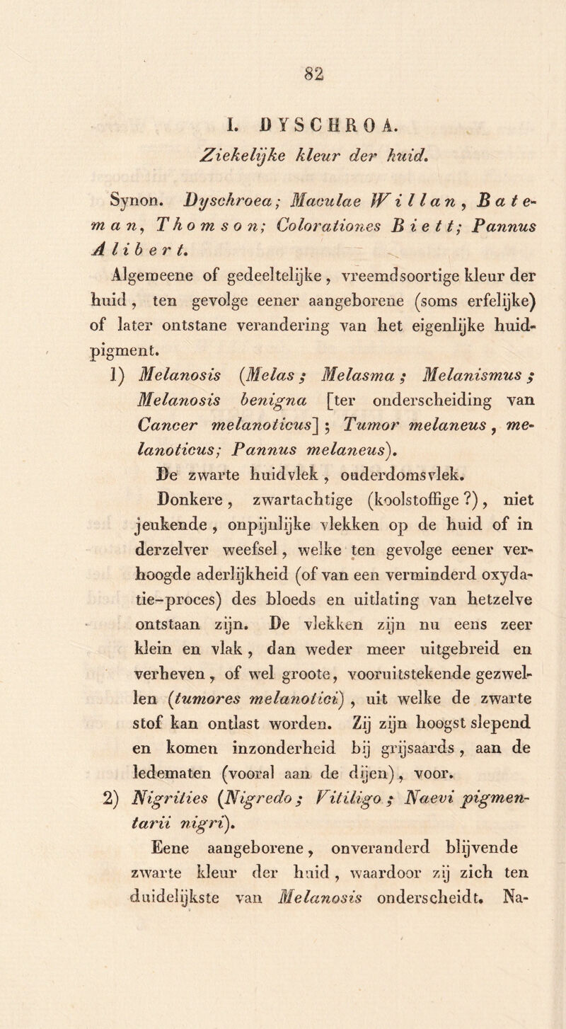 I. DYSCHROA. Ziekelijke kleur der huid, Synon. Dyschroea; Maeulae JV i 11 ctn , B a t e- m a riy Thomson; Qolorationes B i e 11; Pannus A lib er t. Algemeene of gedeeltelijke 7 vreemdsoortige kleur der huid, ten gevolge eener aangeborene (soms erfelijke) of later ontstane verandering van het eigenlijke huid- pigment. 1) Melanosis (Melas; Melasma; Melanismus ; Melanosis benigna [ter onderscheiding van Cancer melanoticus\ 5 Tumor melaneus , me- lanoticus; Pannus melaneus), 3)e zwarte huidvlek , ouderdomsvlek. Donkere , zwartachtige (koolstoffige ?) , niet jeukende , onpijnlijke vlekken op de huid of in derzelver weefsel ? welke ten gevolge eener ver- hoogde aderlijkheid (of van een verminderd oxyda- tie-proces) des bloeds en uitlating van hetzelve ontstaan zijn, De vlekken zijn nu eens zeer klein en vlak, dan weder meer uitgebreid en verheven 7 of wel groote, vooruitstekende gezwel- len (tumores melanoiici) , uit welke de zwarte stof kan ontlast worden. Zij zijn hoogst slepend en komen inzonderheid bij grijsaards ? aan de ledematen (vooral aan de dijen), voor. 2) Nigrities (Nigredo; Vitiligo ,* Naevi pigmen- tarii nigri), Eene aangeborene, onveranderd blijvende zwarte kleur der huid , waardoor zij zich ten duidelijkste van Melanosis onderscheidt. Na-