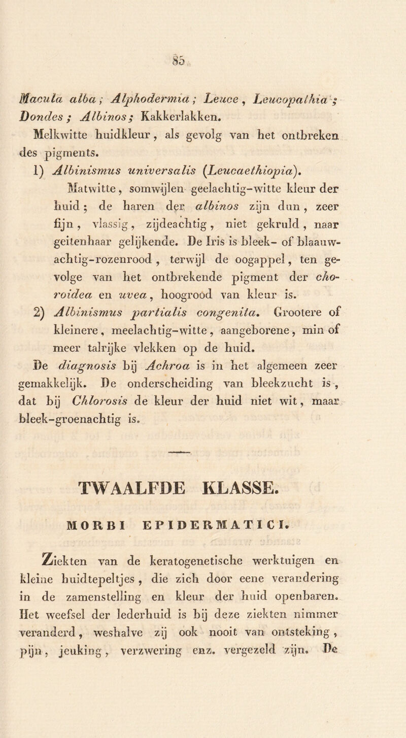 Macuta alba ; Alphodermia ; Leuce , Leucopalhia ; Dondes; Albinos; Kakkerlakken. Melkwitte huidkleur, als gevolg van het ontbreken des pigments. 1) Albinismus universalis (JLeucaethiopia). Matwitte, somwijlen geelachtig-witte kleur der huid; de haren der albinos zijn dun, zeer fijn , vlassig, zijdeachtig , niet gekruld , naar geitenhaar gelijkende. De Iris is bleek- of blaauw- achtig-rozenrood , terwijl de oogappel, ten ge- volge van het ontbrekende pigment der cho~ roidea en uvea, hoogrood van kleur is. 2) Albinismus partialis eongenita. Groolere of kleinere , meelach tig-witte , aangeborene , min of meer talrijke vlekken op de huid. De diagnosis bij Achroa is in het algemeen zeer gemakkelijk. De onderscheiding van bleekzucht is , dat bij Chlorosis de kleur der huid niet wit, maar bleek-groenachtig is. TWAALFDE KLASSE. MOR BI EPIDERMAT1CI. Ziekten van de keratogenetische werktuigen en kleine huidtepeltjes , die zich door eene verandering in de zamenstelling en kleur der huid openbaren. Het weefsel der lederhuid is bij deze ziekten nimmer veranderd, weshalve zij ook nooit van ontsteking , pijn, jeuking, verzwering enz. vergezeld zijn, De