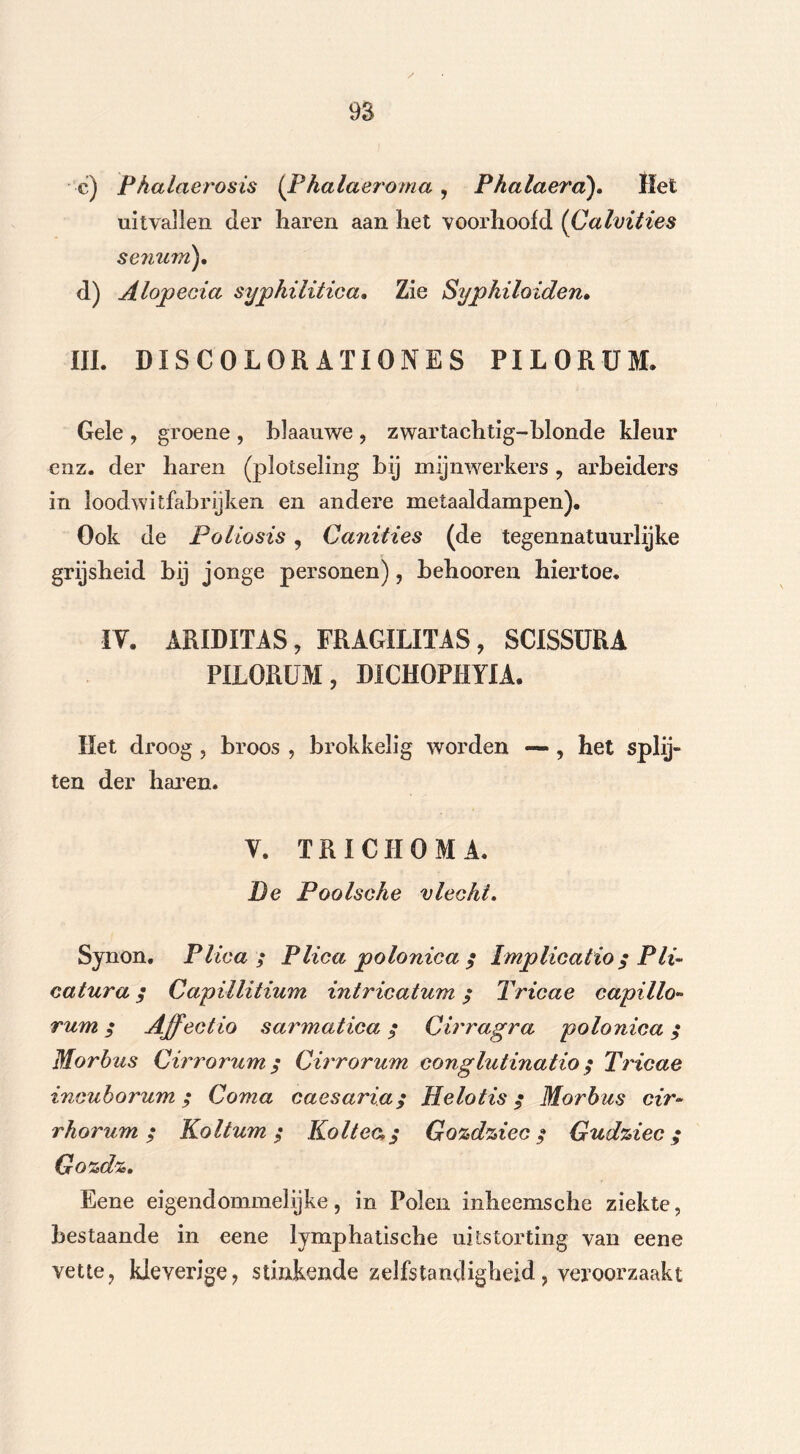 c) Phalaerosis (Fhalaeroma , Phalaera). Het uitvallen der haren aan het voorhoofd (Calvities senum), d) Alopecia syphilitica. Zie Sypkiloiden. III. DISCOLORATIONES PILORÜM. Gele , groene , blaauwe , zwartachtig-blonde kleur enz. der haren (plotseling bij mijnwerkers , arbeiders in loodwitfabrijken en andere metaaldampen). Ook de Poliosis , Canities (de tegennatuurlijke grijsheid hij jonge personen), hehooren hiertoe. IV. ARIDITAS , FRAGILITAS, SCISSURA PILORÜM, DICHOPHYIA. Het droog , broos , brokkelig worden •— , het splij- ten der haren. Y. TRI CU OMA. De Poolsche vlecht. Synon. Plica; Plica polonica ; Implicatio ; Pli- eatura ; Capillitium intricatum ; Tricae capillo* rum; Affect io sarmatica; Cirragra polonica; Morbus Cirrorum; Cirrorum conglutinatio ; Tricae incuborum ; Coma caesaria; Helotis ; Morbus cir~ rhorum ; Koltum ; Koltea; Gozdziec; Gudziec ; Gozdz. Eene eigendommelijke, in Polen mheemsche ziekte, bestaande in eene lymphatische uitstorting van eene vette, kleverige, stinkende zelfstandigheid, veroorzaakt