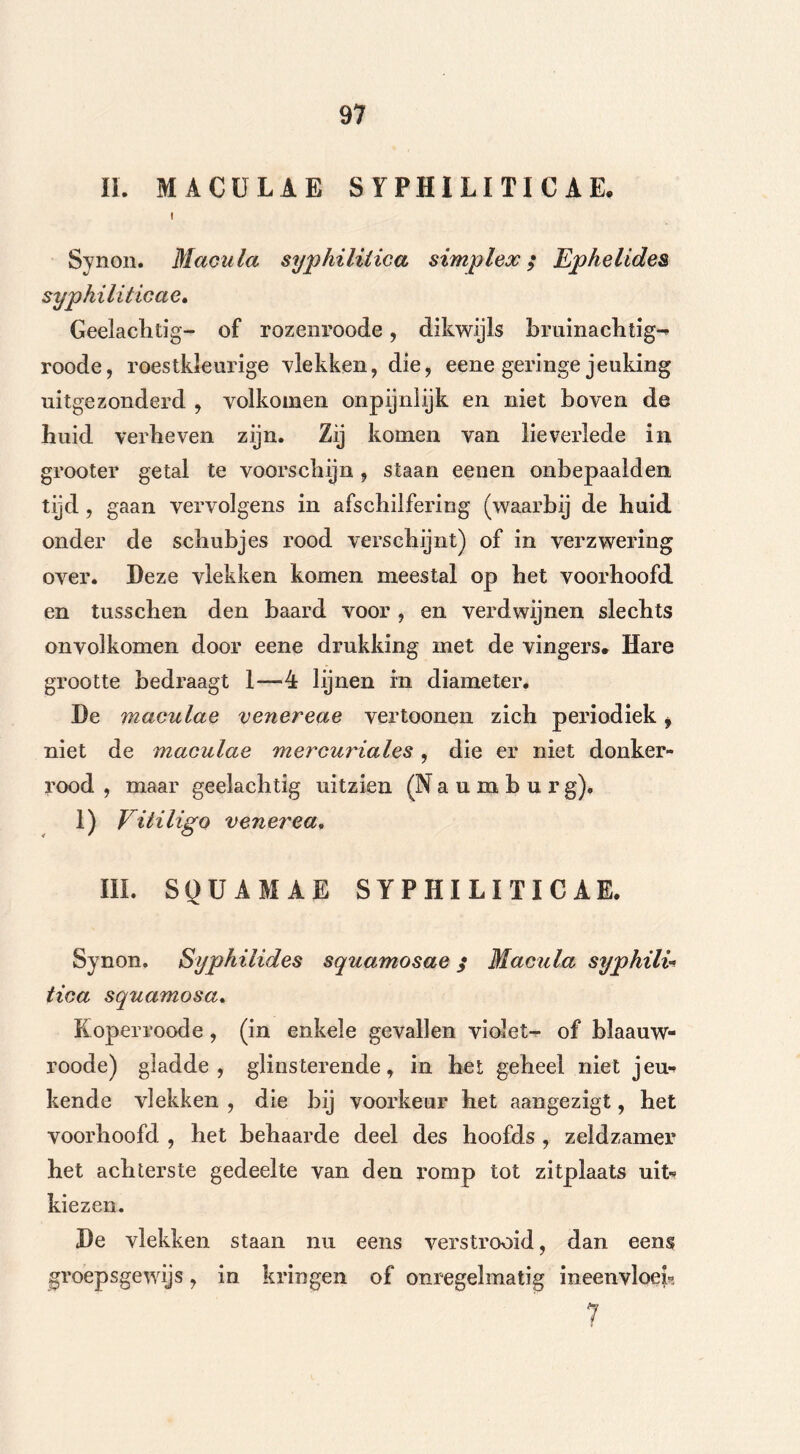 II. MACÜLAE SYPHILITICAE. i Synon. Macula syphiliiica simplex; Ephelides syphiliticae. Geelaclitig- of rozeni’oode, dikwijls bruinachtig^ roode, roestkleurige vlekken, die, eene geringe jeuking uitgezonderd , volkomen onpijnlijk en niet boven de huid verbeven zijn. Zij komen van lieverlede in grooter getal te voorschijn , staan eenen onbepaald en tijd , gaan vervolgens in afschilfering (waarbij de huid onder de schubjes rood verschijnt) of in verzwering over. Deze vlekken komen meestal op het voorhoofd en tusschen den baard voor , en verdwijnen slechts onvolkomen door eene drukking met de vingers* Hare grootte bedraagt 1—4 lijnen in diameter. De maculae venereae vertoonen zich periodiek i niet de maculae mercuriales, die er niet donker- rood , maar geelachtig uitzien (N a u m b u r g). 1) Vitiligo venerea, III. SQÜAMAE SYPHILITICAE. Synon. Syphilides squamosae; Macula syphili- iica squamosa. Koperroode, (in enkele gevallen violet- of blaauw- roode) gladde, glinsterende, in het geheel niet jeu-» kende vlekken , die bij voorkeur het aangezigt, het voorhoofd , het behaarde deel des hoofds , zeldzamer het achterste gedeelte van den romp tot zitplaats uit* kiezen. De vlekken staan nu eens verstrooid, dan eens groepsgewijs, in kringen of onregelmatig ineenvloei 7