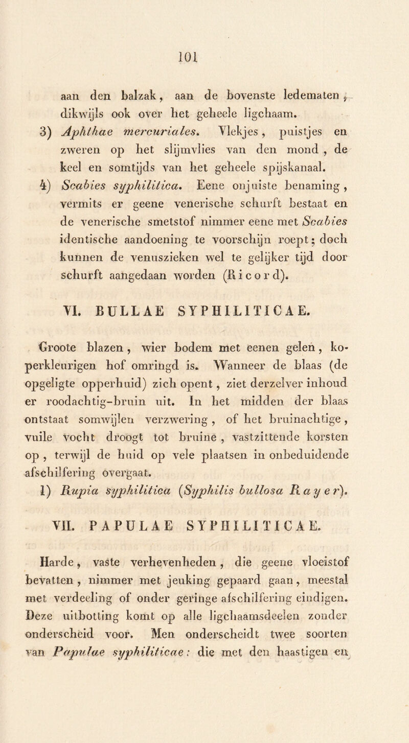 aan den balzak, aan de bovenste ledematen , dikwijls ook over liet gelieele ligcliaam. 3) Aphthae merouriales. Vlekjes, puistjes en zweren op het slijmvlies van den mond , de keel en somtijds van liet gelieele spijskanaal. 4) Sou bies syphilitica. Eene onjuiste benaming, vermits er geene venerische schurft bestaat en de venerische smetstof nimmer eene met Scabies identische aandoening te voorschijn roept; doch kunnen de venuszieken wel te gelijker tijd door schurft aangedaan worden (R i c o r dj* VL BULLAE SYPHILITICA E. Groote blazen , wier bodem met eenen gelen , ko- perkleur! gen hof omringd is. Wanneer de blaas (de opgeligte opperhuid) zich opent, ziet derzelver inbond er roodachtig-bruin uit. In het midden der blaas ontstaat somwijlen verzwering , of het bruinachtige , vuile vocht droogt tot bruine , vastzittende korsten op , terwijl de huid op vele plaatsen in onbeduidende afschilfering overgaat. 1) Bupia syphilitica (Syphilis bullosa Bayer). VIL PAPÜLAE SYPHILITICAE. Harde, vaste verhevenheden, die geene vloeistof bevatten , nimmer met jeuking gepaard gaan, meestal met verdeeling of onder geringe afschilfering eindigen. Deze uitholling komt op alle ligchaamsdeelen zonder onderscheid voor. Men onderscheidt twee soorten van Papulae syphiliticae: die met den haastigen en