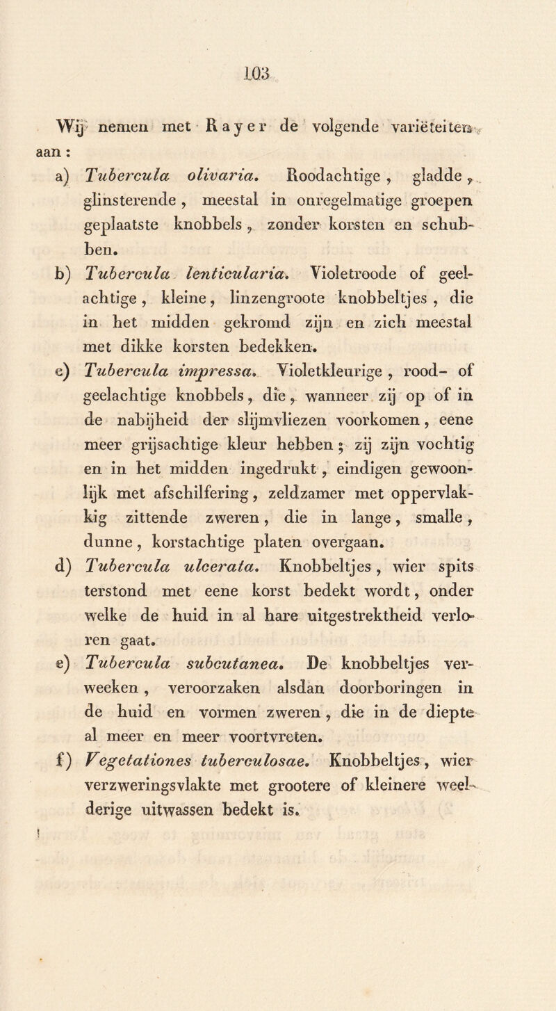 Wij'. nemen met Rayer de volgende variëteiten^ aan: a) Tubercula olivaria, Roodachtige , gladde , glinsterende , meestal in onregelmatige groepen geplaatste knobbels , zonder korsten en schub- ben. b) Tubercula lenticularia. Yioletroode of geel- achtige , kleine, linzengroote knobbeltjes, die in het midden gekromd zijn en zich meestal met dikke korsten bedekken. e) Tubercula impressa• Violetkleurige , rood- of geelachtige knobbels, die, wanneer zij op of in de nabijheid der slijmvliezen voorkomen, eene meer grijsachtige kleur hebben 5 zij zijn vochtig en in het midden ingedrukt , eindigen gewoon- lijk met afschilfering, zeldzamer met oppervlak- kig zittende zweren, die in lange, smalle, dunne, korstachtige platen overgaan. d) Tubercula ulcerata, Knobbeltjes, wier spits terstond met eene korst bedekt wordt, onder welke de huid in al hare uitgestrektheid veria ren gaat. e) Tubercula subcutanea, De knobbeltjes ver- wecken , veroorzaken alsdan doorboringen in de huid en vormen zweren , die in de diepte al meer en meer voortvreten. £) Vegetationes tuberculosae. Knobbeltjes, wier verzweringsvlakte met grootere of kleinere weel- derige uitwassen bedekt is.