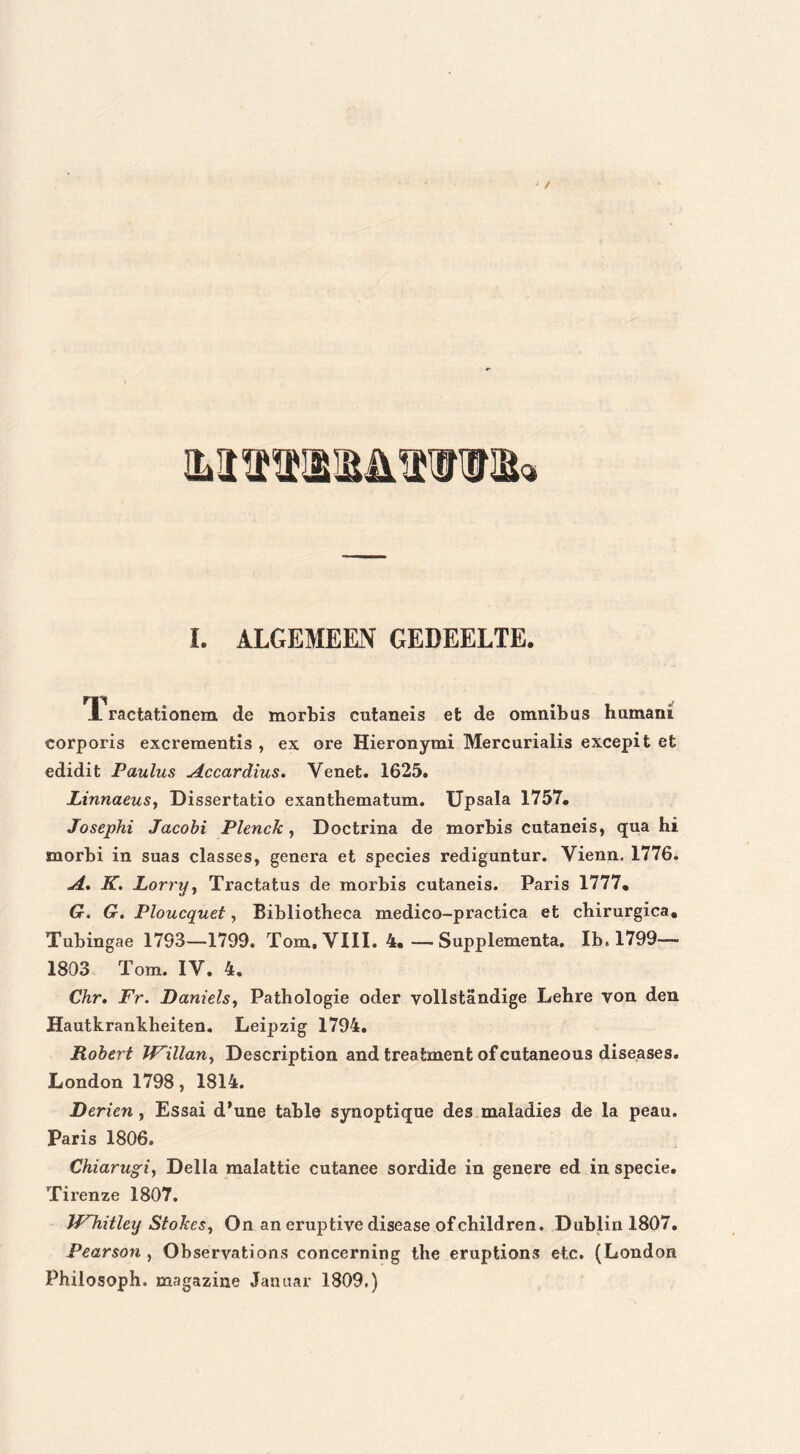 I. ALGEMEEN GEDEELTE. TL ractationem de morbis cutaneis et de omnibus hu mam corporis excrementis , ex ore Hieronymi Mercarialis excepit et edidit Paulus Accardius. Yenet. 1625. Linnaeus, Dissertatio exanthematum. Upsala 1757. Josephi Jacobi Plenck, Doctrina de morbis cutaneis, qua hi morbi in suas classes, genera et species rediguntur. Yienn. 1776. A. K. Lorrtj, Tractatus de morbis cutaneis. Paris 1777. G. G. Ploucquet, Bibliotheca medico-practica et cbirurgica, Tubingae 1793—1799. Tom. VIII. 4. —- Supplementa. Ib. 1799—- 1803 Tom. IV. 4. Chr. Fr. Daniels, Pathologie oder yollstandige Lehre von den Hautkrankheiten. Leipzig 1794. Robert TFillan, Description and treatment ofcutaneous diseases. London 1798, 1814. Derien , Essai d'une table synoptique des maladies de la peau. Paris 1806. Chiarugi, Della malattie cutanee sordide in genere ed in specie. Ti ren ze 1807. Whitley Stokes, On an eruptive disease ofchildren. Dublin 1807. Pearson , Observations concerning the eruptions etc. (London Philosoph. magazine Januar 1809.)