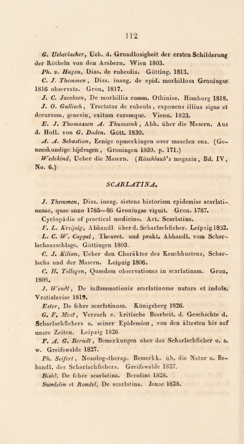G. Ueberlacher, Ueb. d. Grundlosigheit der ersten Schüderung der Rötheln yon den Arabern. Wien 1803. Ph. v. Hagen, Diss. de rubeolis. Götting. 1813. C. J. Themmen , Diss. inaug, de epid. morbillosa Groningae 1816 observata. Gron, 1817. J. C. Jacobsen, De morbillis comm. Otbiniae. Hamburg 1818. J. O. Gallisch, Tractatus de rubeola , exponens illius signa et decursum, genesin, exitum curamque. Vienn. 1823. E. J. Thomassen A. Thuessink , Abb. über die Masern. Aus d. Holl. von G. Doden. Gött. 1830. A. A. Sebaslian, Eenige opmerkingen over mazelen enz. (Ge- neeskundige bijdragen , Groningen 1839. p. 171.) Wedekind, Ueber die Masern. (Röschlaub’s magazin, Bd. IV, No. 6.) SCARLATINA* J. Themmen, Diss. inaug. sistens historiam epidemiae scarlati- nosae, quae anno 1785—86 Groningae viguit. Gron. 1787. Cyclopadia of practical medicine. Art. Scarlatina. F. L. Kreijsig, Abbandl. über d. Scbarlacbfieber. Leipzig 1802. L. C. JE. Cappel, Tbeoret. und prakt. Abhandl. vom Scbar- lachausschlage. Göttingen 1803. C. J. Kilian, Ueber den Charakter des Keuchhustens, Schar- lacbs und der Masern. Leipzig 1806. C. II. Tellegen, Quaedam obseryationes in scarlatinam. Gron, 1808. .7. JEendt, De inflammationis scarlatinosae natura et indole. Vratislaviae 1819. Ester, De febre scarlatinosa. Königsberg 1826. G. F, Most, Versuch e. kritische Bearbeit. d. Geschichte d. Scbarlacbfiebers u. seiner Epidemien , von den altesten bis auf unsre Zeiten. Leipzig 1826 F. A. G. Berndt, Bemerkungen uber das Scharlachfieber u. s. w. Greifswalde 1827. Ph. Seifert, Nosolog-therap. Bemerkk. üb. die Natur u, Be- handl. des Scbarlachliebers. Greifswalde 1827. Blehl, De febre scarlatina. Berolini 1828. Sundelin et Mondei, De scarlatina. Jenae 1828,