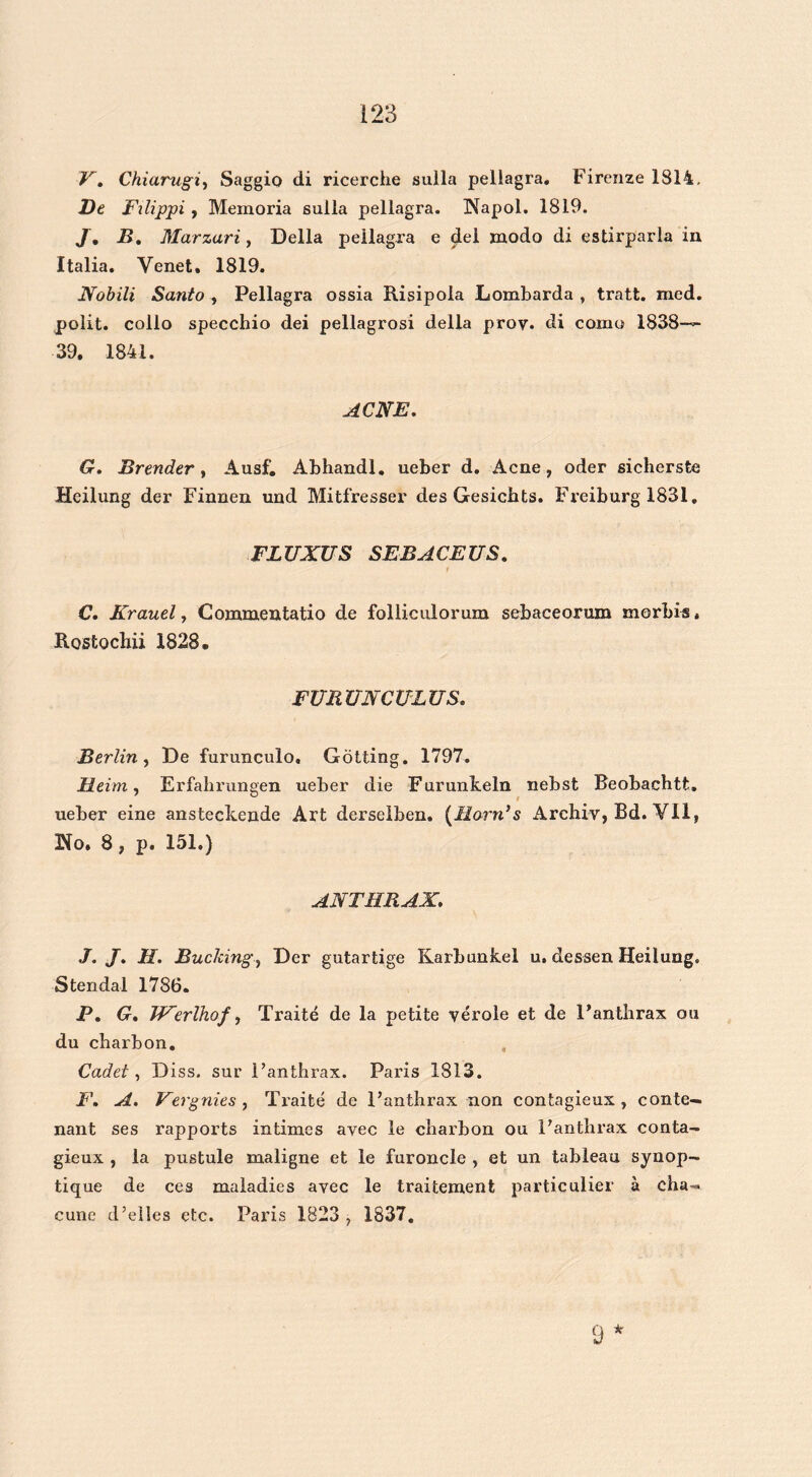 V. Chiarugi, Saggio di ricerche suila pellagra. Firenze 1814. Dt Filippi, Mexnoria sulla pellagra. Napol. 1819. J. B. Marzari, Della pellagra e del modo di estirparla in Italia. Venet. 1819. Nobili Santo , Pellagra ossia Risipola Lombarda , tratt. med. polit. collo specchio dei pellagrosi della prov* di como 1838—~ 39. 1841. ACNE. G. Brender, Ausf. Abhandl. ueber d. Acne, oder sicherste Heilung der Finnen und Mitfresser des Gesichts. Freiburg 1831, FLUXUS SEBACEUS. C. Krauel, Commentatio de folliculorum sebaceorum morbis. Rostochii 1828. FURUNCULUS. Berlin, De furunculo. Götting. 1797. Heim, Erfahrungen ueber die Furunkeln nebst Beobachtfc. ueber eine ansteckende Art derselben. (llorn’s Archiv, Bd. Vil, Ho. 8 , p. 151.) ANTHRAX. J. J. 11. Buching, Der gutartige Karbunkel u. dessen Heilung. Stendal 1786. P. G. Werlhof, Traité de la petite vérole et de 1’anthrax ou du charbon. , Cadet, Diss. sur i’anthrax. Paris 1813. F. A. Vergnies , Traité de Fanthrax non contagieux , conté— nant ses rapports intimes avec le cbarbon ou Fanthrax conta- gieux , la pustule maligne et le furoncle , et un tableau synop- tique de ces maladies avec le traitement particulier a cha-™ cune d’elles etc. Paris 1823 , 1837.
