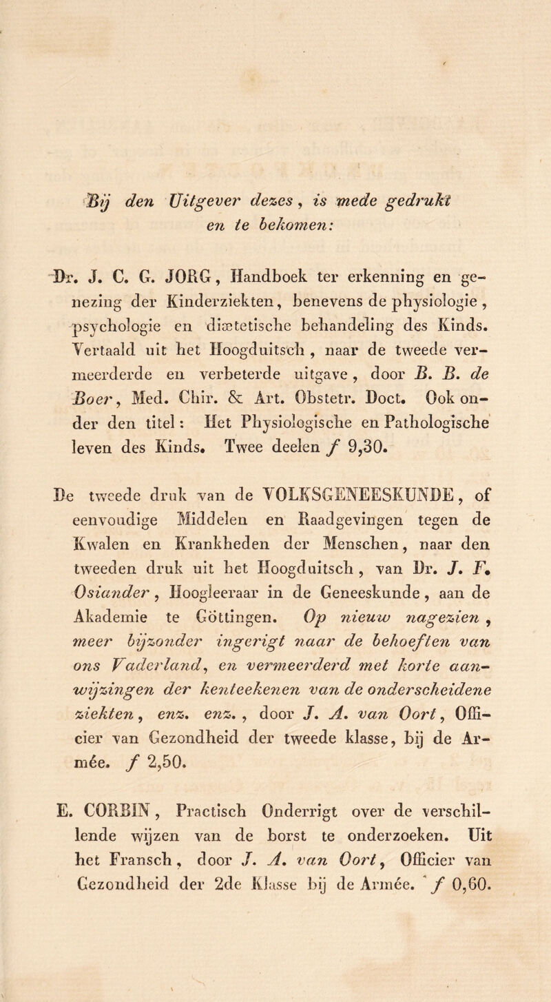 Bij den Uitgever dezes, is mede gedrukt en te bekomen: Dr. J. C. G. JORG, Handboek ter erkenning en ge- nezing der Kinderziekten, benevens de pbysiologie , psychologie en dioetetische behandeling des Kinds. Vertaald uit het Hoogduitseh , naar de tweede ver- meerderde en verbeterde uitgave , door B. B. de Boer, Med. Chir. & Art. Obstetr. Doet. Ook on- der den titel: Het Physiologische en Pathologische leven des Kinds* Twee deelen f 9,30. Be tweede druk van de VOLKSGENEESKUNDE, of eenvoudige Middelen en Raadgevingen tegen de Kwalen en Krankheden der Menschen, naar den tweeden druk uit het Hoogduitseh , van Dr. JT. J:\ Osiander, Hoogieeraar in de Geneeskunde, aan de Akademie te Gotlingen. Op nieuw nagezie7i , meer bijzonder ingerigt naar de behoeften van ons Vaderland, en vermeerderd met korte aan- wijzingen der ke7iteeke7ien va7i de onderscheidene ziekten, enz. enz. , door J. A. van Oort, Offi- cier van Gezondheid der tweede klasse, bij de Ar- mee. f 2,50. E. CORBIN, Practisch Onderrigt over de verschil- lende wijzen van de borst te onderzoeken. Uit het Fransch, door J. A, van Oort, Officier van Gezondheid der 2de Klasse bij de Armee, ƒ0,60.