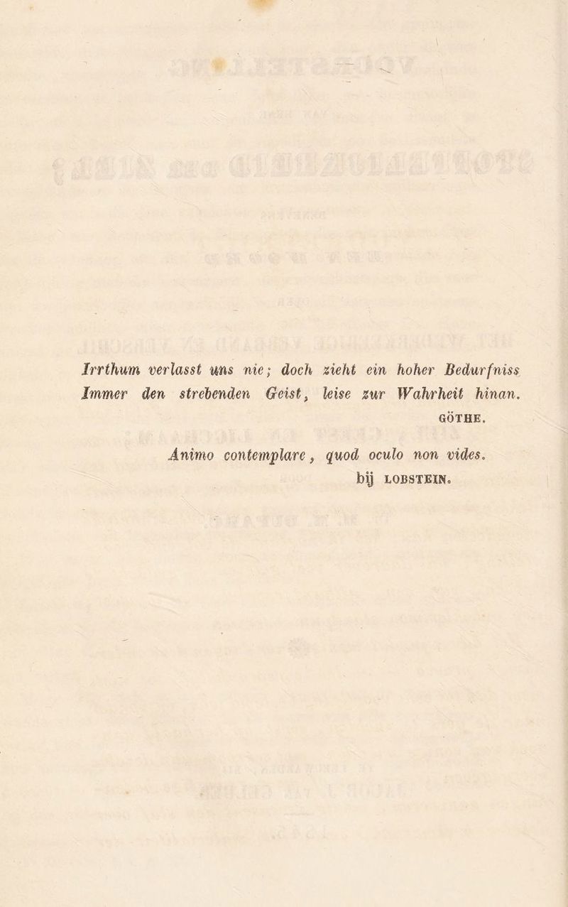 Irrthum verlasst ims nie; doch ziekt ein hoher Bedurfniss Immer den strehenden Geist, leise zur Wahrheit hinan. GÖTHE. Animo contemplare} quod oculo non vides. bij LOBSTBINo