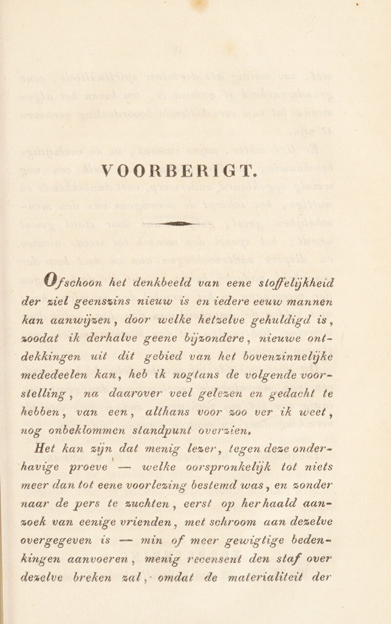 VOOR B E R I G T. %Jfschoon het denkbeeld van eene stoffelijkheid der ziel geenszins nieuw is en iedere eeuw mannen kan aanwijzen , door welke hetzelve gehuldigd is, zoodat ik derhalve geene bijzondere, nieutoe ont- dekkingen uit dit gebied van het bovenzinnelijke mededeelen kan, heb ik nogtans de volgende voor- stelling , na daaj'over veel gelezen en gedacht te hebben ? van een, althans voor zoo ver ik weet, nog onbeklommen standpunt overzien» Het kan zijn dat menig lezery tegen deze onder - v havige 'proeve — welke oorspronkelijk tot niets meer dan tot eene voorlezing bestemd was 9 en zonder naar de pers te zuchten , eerst op herhaald aa?i- zoek van eenige vrienden, met schroom aan dezelve overgegeven is —— min of meer gewigtige beden- hingen aanvoeren, menig recensent den staf over dezelve breken zal,' omdat de materialiteit der