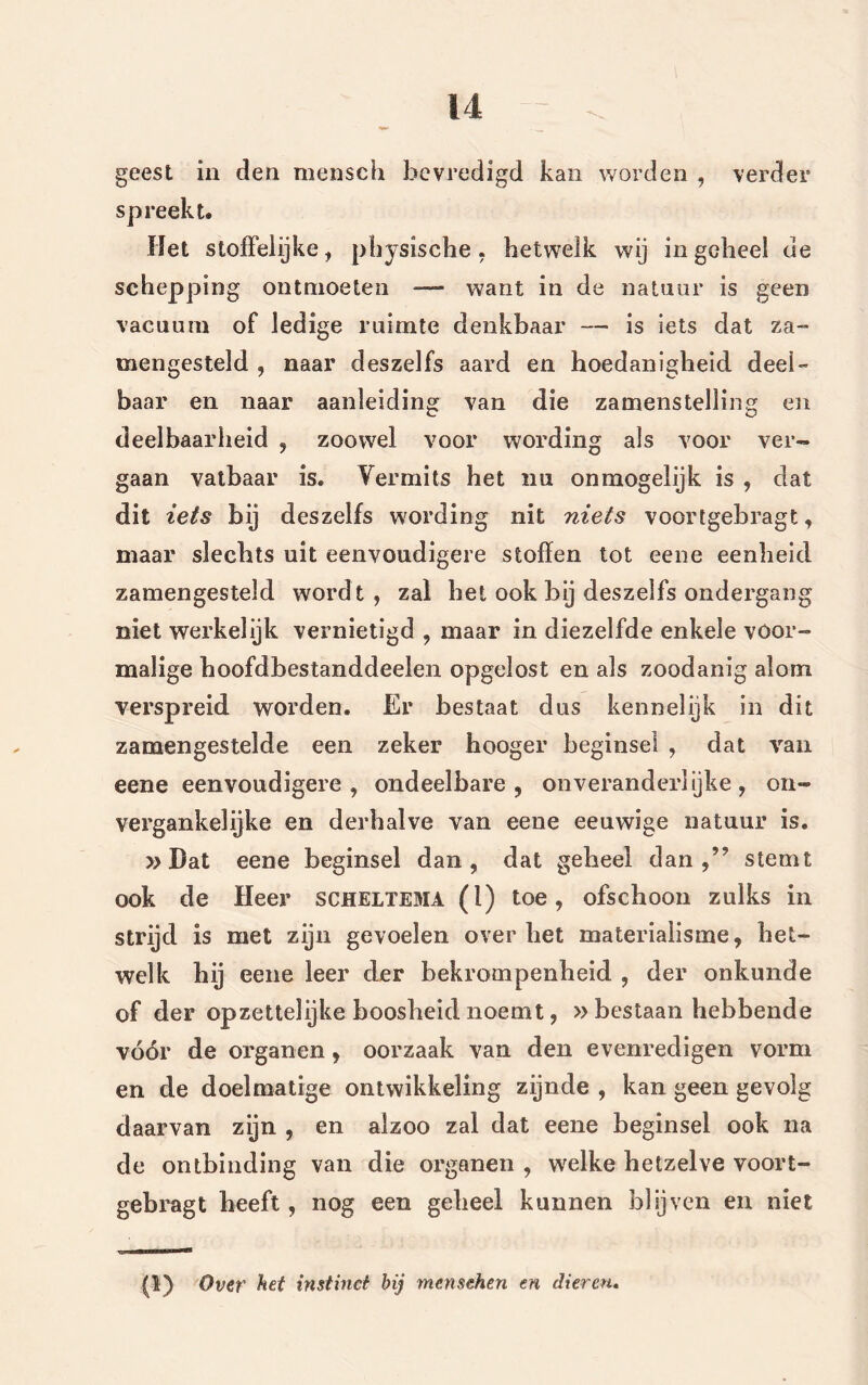 geest in den mensch bevredigd kan worden , verder $ Het stoffelijke, pliysische, hetwelk wij in geheel de schepping ontmoeten —— want in de natuur is geen vacuura of ledige ruimte denkbaar — is iets dat za~ meïigesteld , naar deszelfs aard en hoedanigheid deel- baar en naar aanleiding van die zamenstelling en deelbaarheid , zoowel voor wording als voor ver- gaan vatbaar is. Vermits het nu onmogelijk is , dat dit iets bij deszelfs wording nit niets voortgebragt, maar slechts uit eenvoudigere stoffen tot eene eenheid zamengesteld wordt, zal het ook bij deszelfs ondergang niet werkelijk vernietigd , maar in diezelfde enkele voor- malige hoofdbestanddeelen opgelost en als zoodanig alom verspreid worden. Er bestaat dus kennelijk in dit zamengestelde een zeker hooger beginsel , dat van eene eenvoudigere, ondeelbare, onveranderlijke, on- vergankelijke en derhalve van eene eeuwige natuur is. »Dat eene beginsel dan, dat geheel dan,59 stemt ook de Heer scheltema (l) toe, ofschoon zulks in strijd is met zijn gevoelen over het materialisme, het- welk hij eene leer der bekrompenheid , der onkunde of der opzettelijke boosheid noemt, » bestaan hebbende vóór de organen, oorzaak van den evenredigen vorm en de doelmatige ontwikkeling zijnde , kan geen gevolg daarvan zijn , en alzoo zal dat eene beginsel ook na de ontbinding van die organen , welke hetzelve voort- gebragt heeft, nog een geheel kunnen blijven en niet (1) Ovev het instinct bij mensehen en dieren.