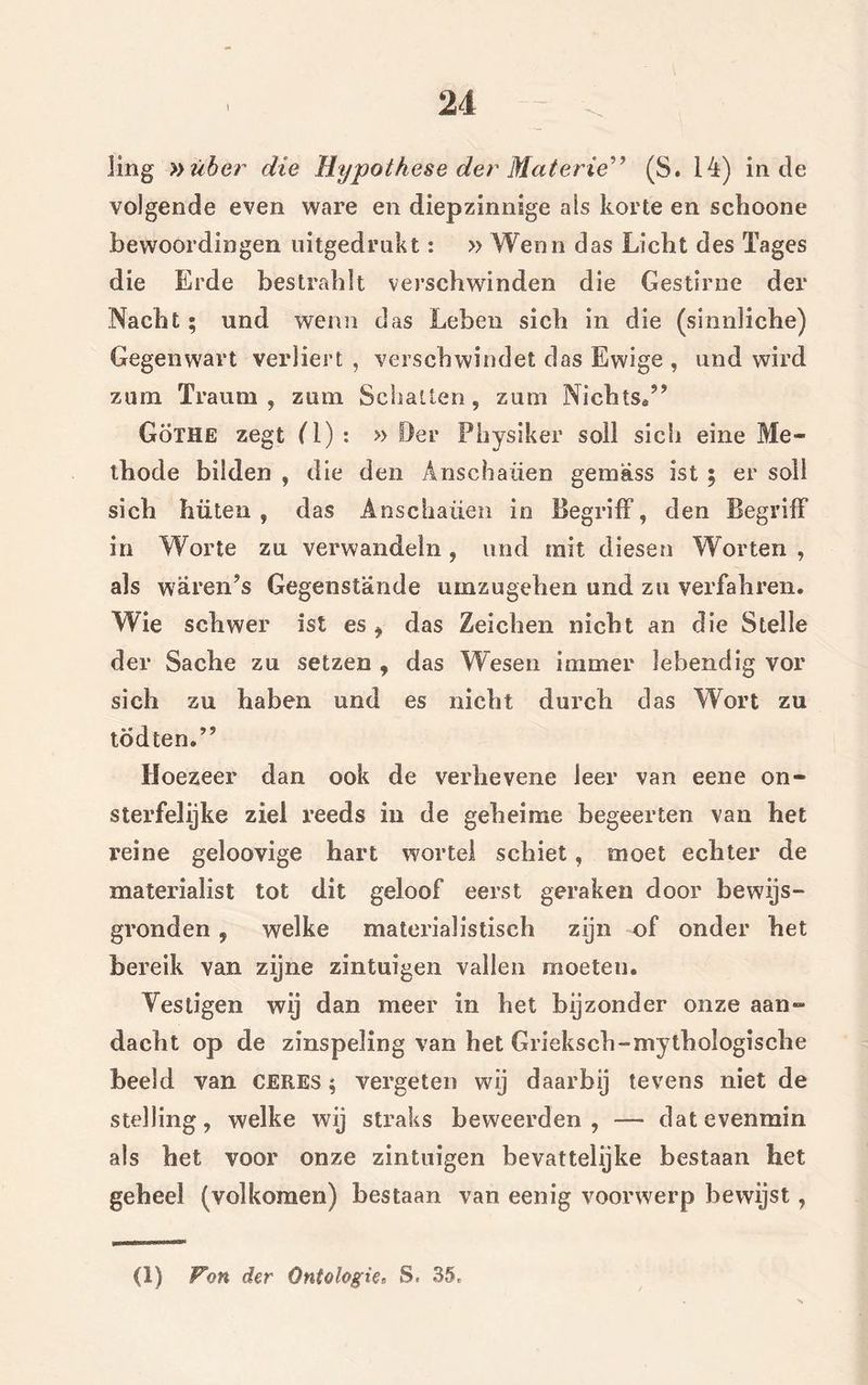 img »über die Hypothese der Materie” (S. 14) inde volgende even ware en diepzinnige ais korte en schoone bewoordingen uitgedrukt: » Wenn das Licht des Tages die Erde bestrahit verschwinden die Gestirne der Nacht; und wenn das Leben sich in die (sinnliche) Gegenwart verliert , verschwindet das Ewige , und wird zum Traum , zum Schatten, zum Nichts.” GöTHE zegt (1) : » Der Physiker soll sich eine Me- thode bilden , die den Anschaiien gemass ist 5 er soil sich hüten , das Anschaiien in Begrilf, den BegrifF in Worte zu verwande in , und rait dies en Worten , ais waren’s Gegenstande umzugehen und zu verfahren. Wie schwer ist es , das Zeichen nicht an die Stelle der Sache zu setzen , das Wesen immer lebendig vor sich zu haben und es nicht durch das Wort zu todten.’5 Hoezeer dan ook de verhevene leer van eene on- sterfelijke ziel reeds in de geheime begeerten van het reine geloovige hart wortel schiet, moet echter de materialist tot dit geloof eerst geraken door bewijs- gronden , welke materialistisch zijn of onder het bereik van zijne zintuigen vallen moeten. Vestigen wij dan meer in het bijzonder onze aan- dacht op de zinspeling van het Grieksch-mythologische beeld van CERES; vergeten wij daarbij tevens niet de stelling, welke wij straks beweerden, — dat evenmin als het voor onze zintuigen bevattelijke bestaan het geheel (volkomen) bestaan van eenig voorwerp bewijst, (1) Von der Ontologie. S. 35,