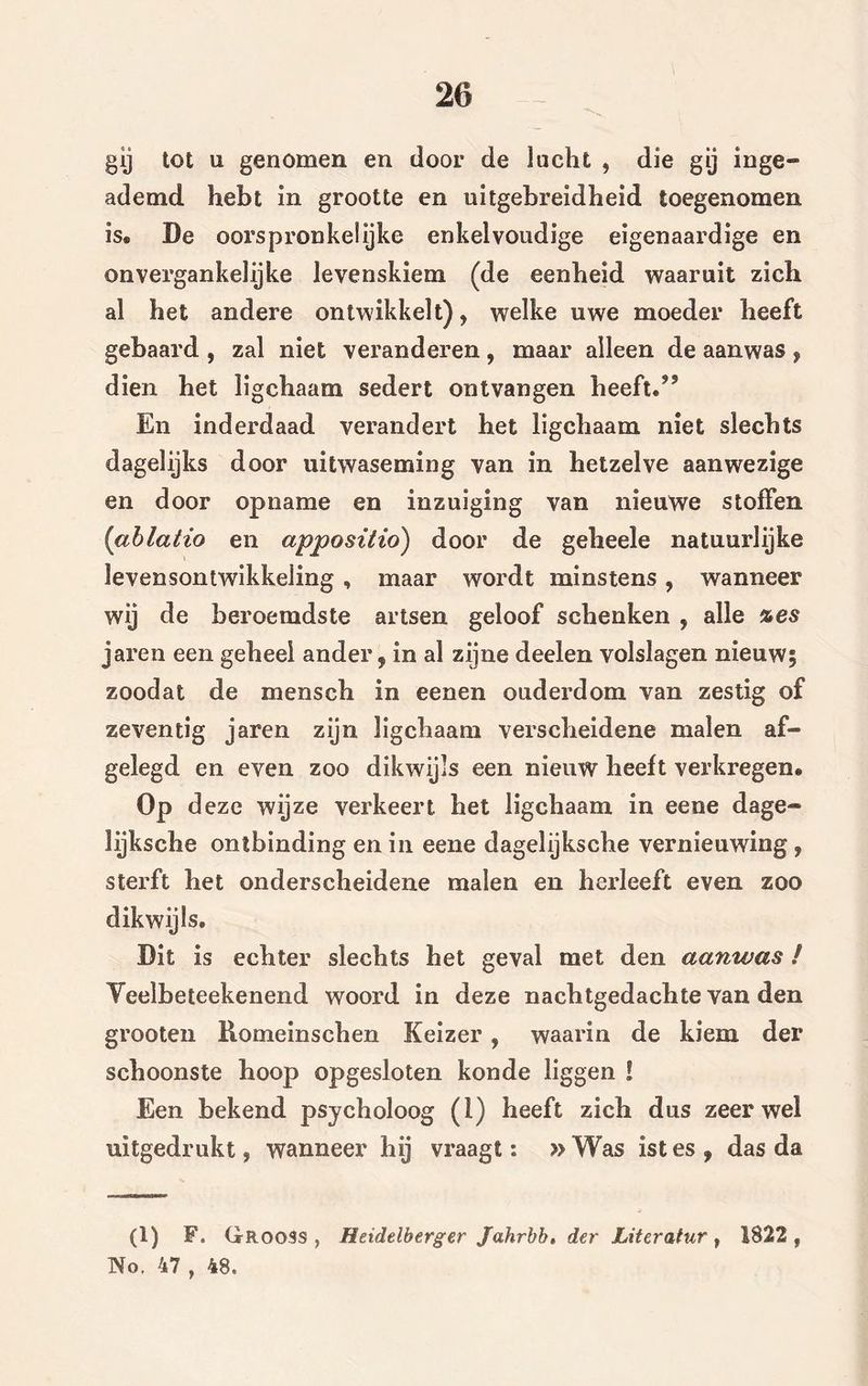 gij tot u genomen en dooi* de lucht , die gij inge- ademd hebt in grootte en uitgebreidheid toegenomen is® Be oorspronkelijke enkelvoudige eigenaardige en onvergankelijke levenskiem (de eenheid waaruit zich al het andere ontwikkelt), welke uwe moeder heeft gebaard , zal niet veranderen, maar alleen de aanwas , dien het ligchaam sedert ontvangen heeft. En inderdaad verandert het ligchaam niet slechts dagelijks door uitwaseming van in hetzelve aanwezige en door opname en inzuiging van nieuwe stoffen (ablatio en appositio) door de geheele natuurlijke Jevensontwikkeling, maar wordt minstens, wanneer wij de beroemdste artsen geloof schenken , alle %es jaren een geheel ander, in al zijne deelen volslagen nieuw; zoodat de mensch in eenen ouderdom van zestig of zeventig jaren zijn ligchaam verscheidene malen af- gelegd en even zoo dikwijls een nieuw heeft verkregen. Op d eze wijze verkeert het ligchaam in eene dage- lijksche ontbinding en in eene dagelijksche vernieuwing , sterft het onderscheidene malen en herleeft even zoo dikwijls. Dit is echter slechts het geval met den aanwas / Yeelbeteekenend woord in deze nachtgedachte van den grooten Romeinschen Keizer , waarin de kiem der schoonste hoop opgesloten kon de liggen ! Een bekend psycholoog (1) heeft zich dus zeerwel uitgedrukt, wanneer hij vraagt: » Was ist es f das da (1) F. Grooss , Heidelberger Jahrbb, der Literatur, 1822 , No. 47 , 48.