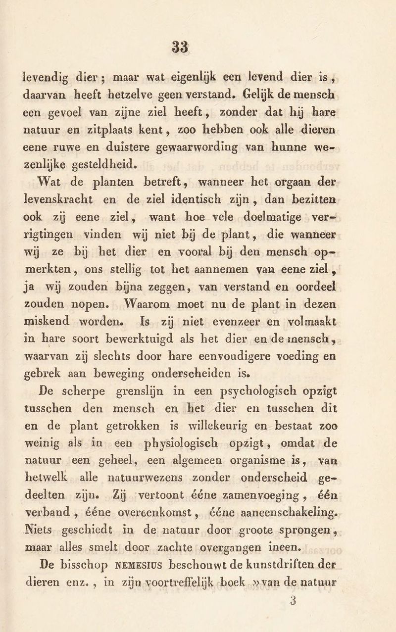 levendig dier; maar wat eigenlijk een levend dier is , daarvan heeft hetzelve geen verstand. Gelijk de mensch een gevoel van zijne ziel heeft, zonder dat hij hare natuur en zitplaats kent, zoo hebben ook alle dieren eene ruwe en duistere gewaarwording van hunne we- zenlijke gesteldheid. Wat de planten betreft, wanneer het orgaan der levenskracht en de ziel identisch zijn , dan bezitten ook zij eene ziel, want hoe vele doelmatige ver- rigtingen vinden wij niet bij de plant, die wanneer wij ze bij het dier en vooral bij den mensch op- merkten , ons stellig tot het aannemen van eene ziel f ja wij zouden bijna zeggen, van verstand en oordeel zouden nopen. Waarom moet nu de plant in dezen miskend worden. Is zij niet evenzeer en volmaakt in hare soort bewerktuigd als het dier en de mensch, waarvan zij slechts door hare eenvoudigere voeding en gebrek aan beweging onderscheiden is» De scherpe grenslijn in een psychologisch opzigt tusschen den mensch en het dier en tusschen dit en de plant getrokken is willekeurig en bestaat zoo weinig als in een physiologisch opzigt, omdat de natuur een geheel, een algemeen organisme is, van hetwelk alle natuurwezens zonder onderscheid ge- deelten zijn. Zij vertoont ééne zamenvoeging, één verband , ééne overeenkomst, ééne aaneenschakeling. Niets geschiedt in de natuur door groote sprongen, maar alles smelt door zachte overgangen ineen. De bisscbop nemesiüs beschouwt de kunstdriften der dieren enz., in zijn voortreffelijk boek »van de natuur 3