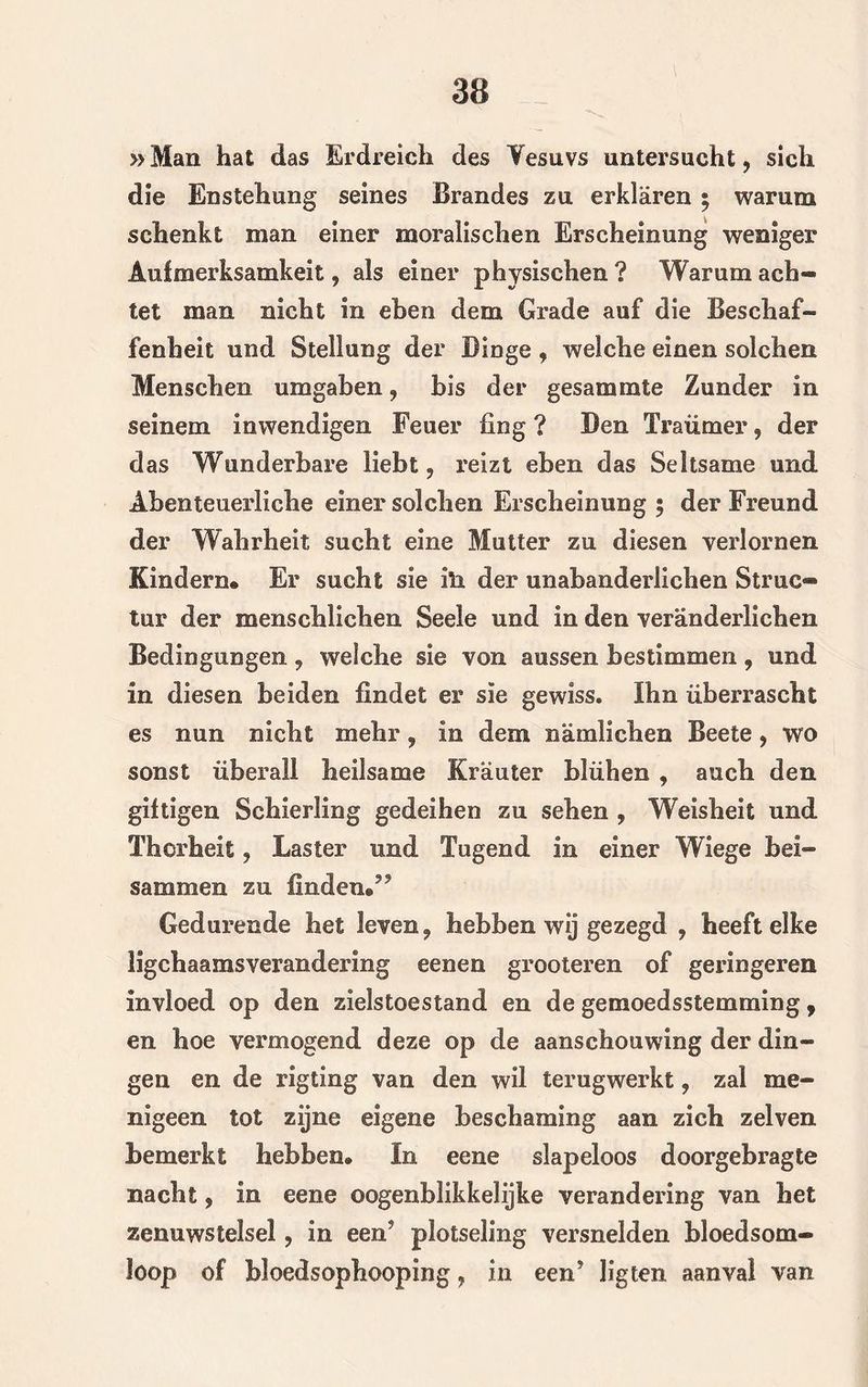 »Man hat das Erdreich des Vesuvs untersucht, sicli die Enstehung seines Brandes zu erklaren $ warum schenkt man einer moralischen Erscheinung weniger Auimerksamkeit, als einer physischen ? Warum ach- tet man nicht in eben dem Grade auf die Beschaf- fenheit und Stellung der Dinge , weiehe einen solchen Menschen umgaben , bis der gesammte Zonder In selnem inwendigen Feuer fing ? Ben Tra timer, der das Wonderbare liebt ? reizt eben das Seltsame und Abenteuerliche einer solchen Erscheinung 5 der Freund der Wahrheit sucht eine Mutter zu diesen verlornen Kindern* Er sucht sie iïi der unabanderlichen Struc- tur der menschlichen Seele und In den ver'anderlichen Bedlngungen, welche sie von aussen hestimmen, und in diesen belden findet er sie gewiss. Ihn überrascbt es nun nicbt melir, in dem namlichen Beete, wo sonst überall heilsame Krauter blüben , auch den giitlgen Scbierling gedeihen zu seben , Weisbeit und Thcrheit, Laster und Tugend in einer Wiege bei* sammen zu linden*55 Gedurende het leven, hebben wij gezegd 9 heeft elke ligchaamsverandering eenen grooteren of geringeren invloed op den zielstoestand en de gemoedsstemming , en hoe vermogend deze op de aanschouwing der din- gen en de rigtlng van den wil terugwerkt, zal me- nigeen tot zijne eigene beschaming aan zich zelven bemerkt hebben» In eene slapeloos doorgebragte nacht, in eene ©ogenblikkelijke verandering van het zenuwstelsel ? in een? plotseling versnelden bloedsom- loop of bloedsophooping, in een5 ligten aanval van