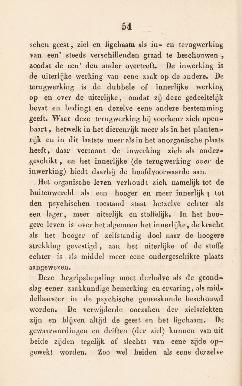 schen geest, ziel en ligchaam als in- en terugwerking van een’ steeds verschillenden graad te beschouwen , zoodat de een’ den ander overtreft, De inwerking is de uiterlijke werking van eene zaak op de andere. De terugwei'king is de dubbele of innerlijke werking op en over de uiterlijke, omdat zij deze gedeeltelijk bevat en bedingt en dezelve eene andere bestemming geeft. Waar deze terugwerking bij voorkeur zich open- baart , hetwelk in het dierenrijk meer als in het planten- rijk en in dit laatste meer als in het anorganische plaats heeft, daar vertoont de inwerking zich als onder- geschikt , en het innerlijke (de terugwerking over de inwerking) biedt daarbij de hoofdvoorwaarde aan. Het organische leven verhoudt zich namelijk tot de buitenwereld als een hooger en meer innerlijk ; tot den psychischen toestand staat hetzelve echter als een lager, meer uiterlijk en stoffelijk. In het hoo- gere leven is over het algemeen het innerlijke, de kracht als het hooger of zelfstandig doel naar de hoogere strekking gevestigd, aan het uiterlijke of de stoffe echter is als middel meer eene ondergeschikte plaats aangewezen. Deze begripsbepaling moet derhalve als de grond- slag eener zaakkundige bemerking en ervaring, als mid- dellaarster in de psychische geneeskunde beschouwd worden. De verwijderde oorzaken der zielsziekten zijn en blijven altijd de geest en het ligchaam. De gewaarwordingen en driften (der ziel) kunnen van uit beide zijden tegelijk of slechts van eene zijde op- gewekt worden. Zoo wel beiden als eene derzelve