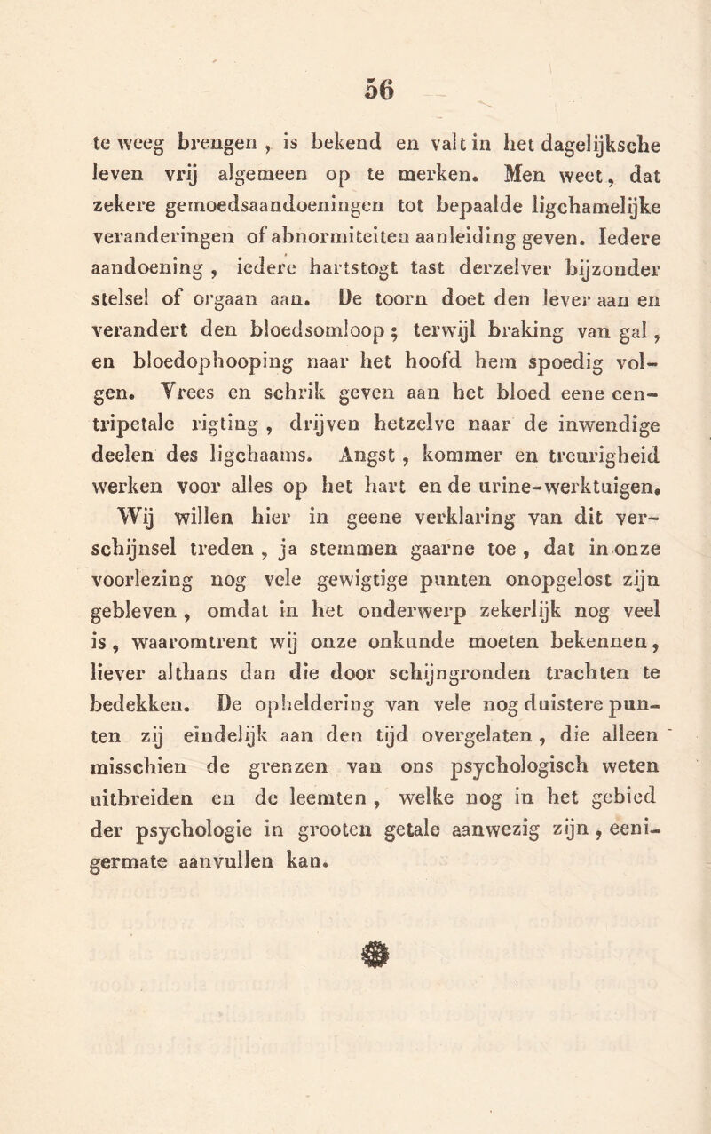 teweeg brengen, is bekend en valt in het dagelijksebe leven vrij algemeen op te merken. Men weet, dat zekere gemoedsaandoeningen tot bepaalde ligchamelijke veranderingen of abnormiteiten aanleiding geven. Iedere aandoening , iedere hartstogt tast derzeïver bijzonder stelsel of orgaan aan. De toorn doet den lever aan en verandert den bloedsomloop ; terwijl braking van gal, en bloedophooping naar het hoofd hem spoedig vol- gen. Vrees en schrik geven aan het bloed eene een-» tripetale rigting , drijven hetzelve naar de inwendige deelen des ligchaams. Angst , kommer en treurigheid werken voor alles op het hart en de urine-werktuigen. Wij willen bier in geene verklaring van dit ver- schijnsel treden, ja stemmen gaarne toe, dat in onze voorlezing nog vele gewigtige punten onopgelost zijn gebleven , omdat in het onderwerp zekerlijk nog veel is, waaromtrent wij onze onkunde moeten bekennen, liever althans dan die door schijngronden trachten te bedekken. De opheldering van vele nog duistere pun- ten zij eindelijk aan den tijd overgelaten , die alleen misschien de grenzen van ons psychologisch weten uitbreiden en de leemten , welke nog in het gebied der psychologie in grooten getale aanwezig zijn , eeni- germate aanvullen kan.