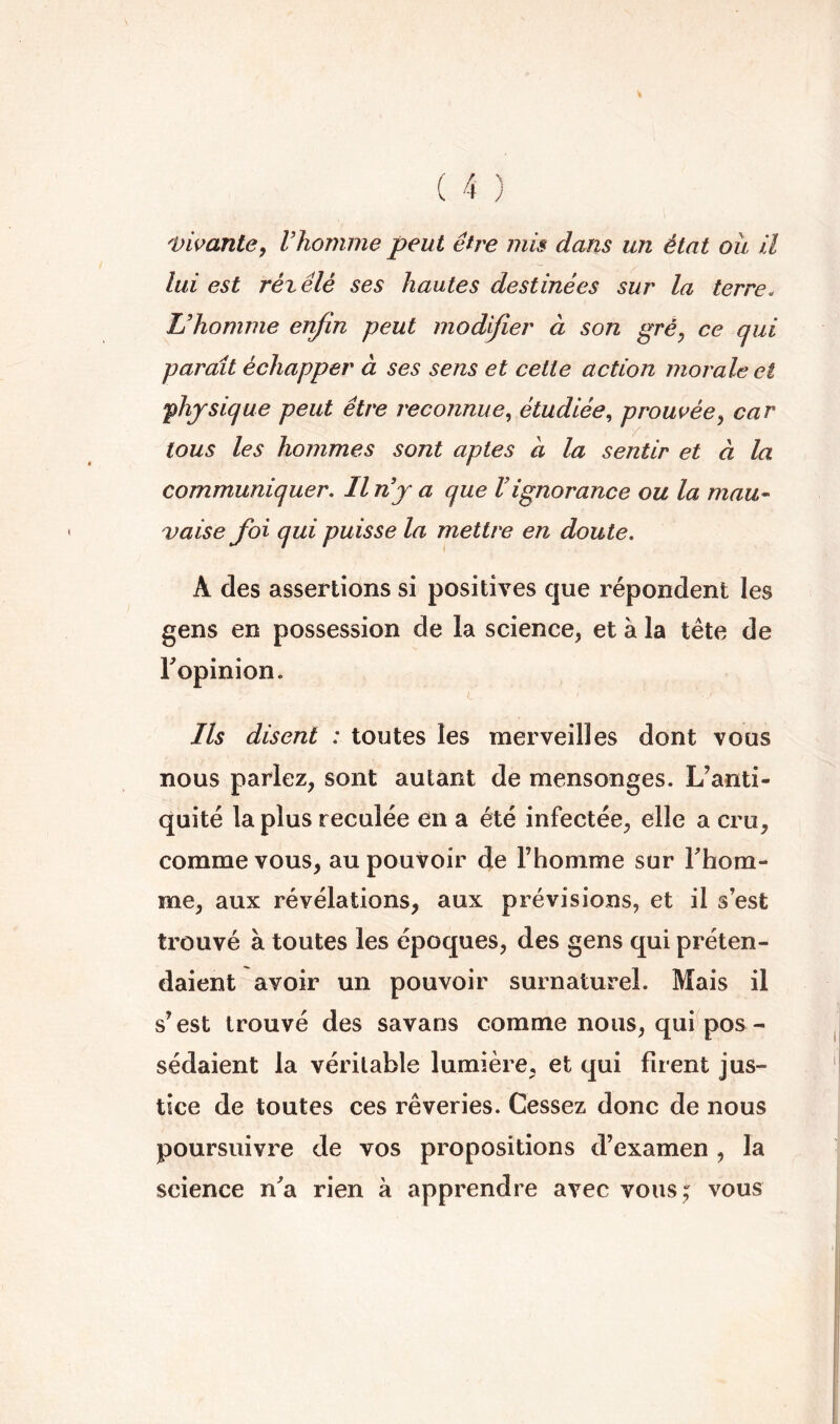 'Vivante, Vhomrne peut être mis dans un état ou il lui est rézêlé ses hautes destinées sur la terre. L’homme enfin peut modifier à son gré, ce qui paraît échapper à ses sens et cette action morale et •physique peut être reconnue., étudiée., prouvée^ car tous les hommes sont aptes à la sentir et à la communiquer. Il n’j a que Vignorance ou la mau^ vaise foi qui puisse la mettre en doute. A des assertions si positives que répondent les gens en possession de la science, et à la tête de Topinion. Ils disent : toutes les merveilles dont vous nous parlez, sont autant de mensonges. L’anti- quité la plus reculée en a été infectée, elle a cru, comme vous, au pouvoir de l’homme sur Fhom- me, aux révélations, aux prévisions, et il s’est trouvé à toutes les époques, des gens qui préten- daient avoir un pouvoir surnaturel. Mais il s’est trouvé des savans comme nous, qui^pos - sédaient la véritable lumière, et qui firent jus- tice de toutes ces rêveries. Cessez donc de nous poursuivre de vos propositions d’examen , la science n^a rien à apprendre avec vons^ vous