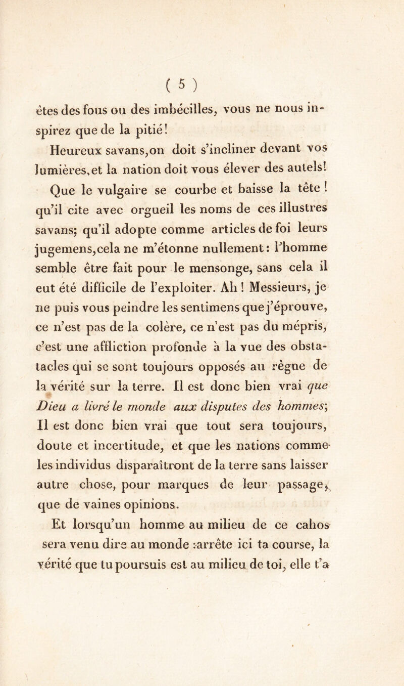 êtes des fous ou des imbécilles, vous ne nous in- spirez que de la pitié! Heureux savans^on doit s’incliner devant vos lumières,et la nation doit vous élever des autels! Que le vulgaire se courbe et baisse la tête ! qu’il cite avec orgueil les noms de ces illustres savans; qu’il adopte comme articles de foi leurs jugemens^cela ne m’étonne nullement : Thomme semble être fait pour le mensonge, sans cela il eut été difficile de l’exploiter. Ah ! Messieurs, je ne puis vous peindre les sentimens que j’éprouve, ce n’est pas de la colère, ce n’est pas du mépris, c’est une affliction profonde à la vue des obsta- tacles qui se sont toujours opposés au règne de la vérité sur la terre. 11 est donc bien vrai que Dieu a livré le monde aux disputes des hommes^ Il est donc bien vrai que tout sera toujours, doute et incertitude, et que les nations comme les individus disparaîtront de la terre sans laisser autre chose, pour marques de leur passage ^ que de vaines opinions. Et lorsqu’un homme au milieu de ce cahos sera venu dire au monde : arrête ici ta course, la vérité que tu poursuis est au milieu de toi, elle t’a