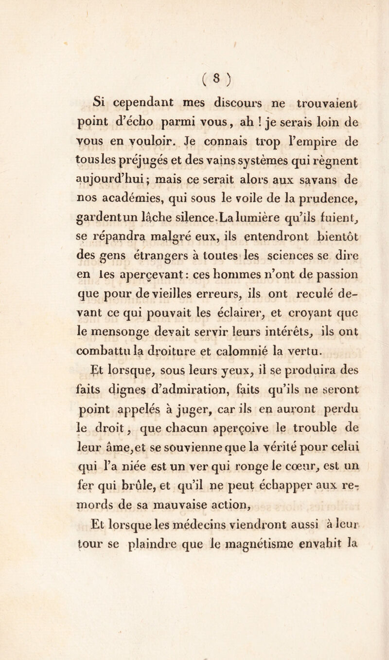 I ( 8 ) Si cependant mes discours ne trouvaient point d’écho parmi vous, ah ! je serais loin de vous en vouloir. Je connais trop l’empire de tous les préjugés et des vains systèmes qui régnent aujourd’hui ; mais ce serait alors aux sstvans de nos académies, qui sous le voile de la prudence, gardent un lâche silence.La lumière qu’ils fuient^ se répandra malgré eux, ils entendront bientôt des gens étrangers à toutes'les sciences se dire en les aperçevant : ces hommes n’oitt de passion que pour de vieilles erreurs, ils ont reculé de- vant ce qui pouvait les éclairer, et croyant que le mensonge devait servir leurs intérêts, ils ont combattu la droiture et calomnié la vertu. Çt lorsque, sous leurs yeux, il se produira des faits dignes d’admiration, faits qu’ils ne seront point appelés à juger, car ils en auront perdu le droit, que chacun aperçoive le trouble de leur âme,et se souvienne que la vérité pour celui qui l’a niée est un ver qui ronge le coeur, est un fer qui brûle, et qu’il ne peut échapper aux re- mords de sa mauvaise action. Et lorsque les médecins viendront aussi à leur tour se plaindre que le magnétisme envahit la