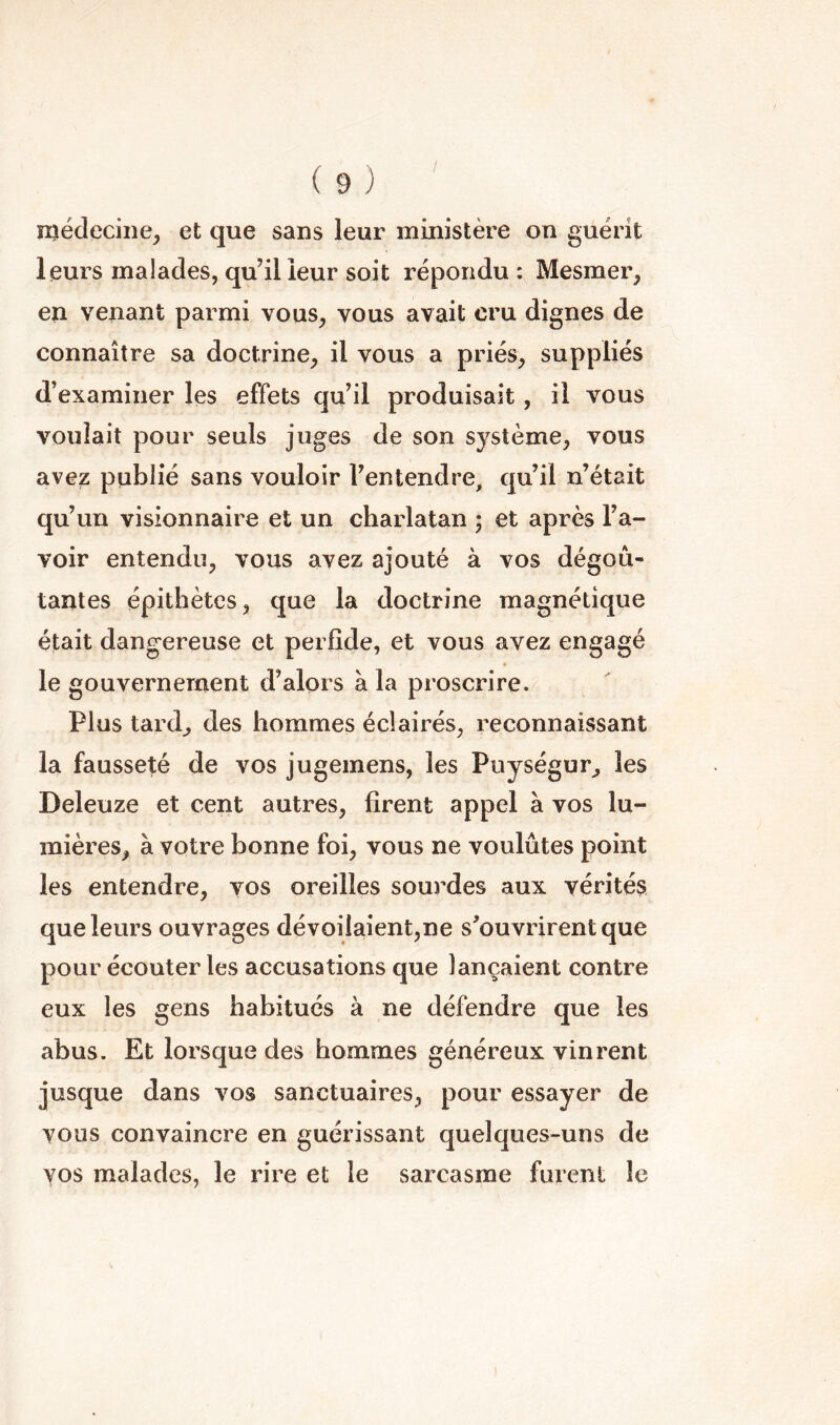 nîédeciiie^ et que sans leur ministère on guérit leurs malades, qu’il leur soit répondu : Mesmer, en venant parmi vous, vous avait cru dignes de connaître sa doctrine, il vous a priés, suppliés d’examiner les effets qu’il produisait, il vous voulait pour seuls juges de son système, vous avez publié sans vouloir l’entendre, qu’il n’était qu’un visionnaire et un charlatan ; et après l’a- voir entendu, vous avez ajouté à vos dégoû- tantes épithètes, que la doctrine magnétique était dangereuse et perfide, et vous avez engagé le gouvernement d’alors à la proscrire. Plus tard, des hommes éclairés, reconnaissant la fausseté de vos jugemens, les Puységur, les Deleuze et cent autres, firent appel à vos lu- mières, à votre bonne foi, vous ne voulûtes point les entendre, vos oreilles sourdes aux vérités que leurs ouvrages dévoiiaient,ne s’ouvrirent que pour écouter les accusations que lançaient contre eux les gens habitués à ne défendre que les abus. Et lorsque des hommes généreux vinrent jusque dans vos sanctuaires, pour essayer de vous convaincre en guérissant quelques-uns de vos malades, le rire et le sarcasme furent le