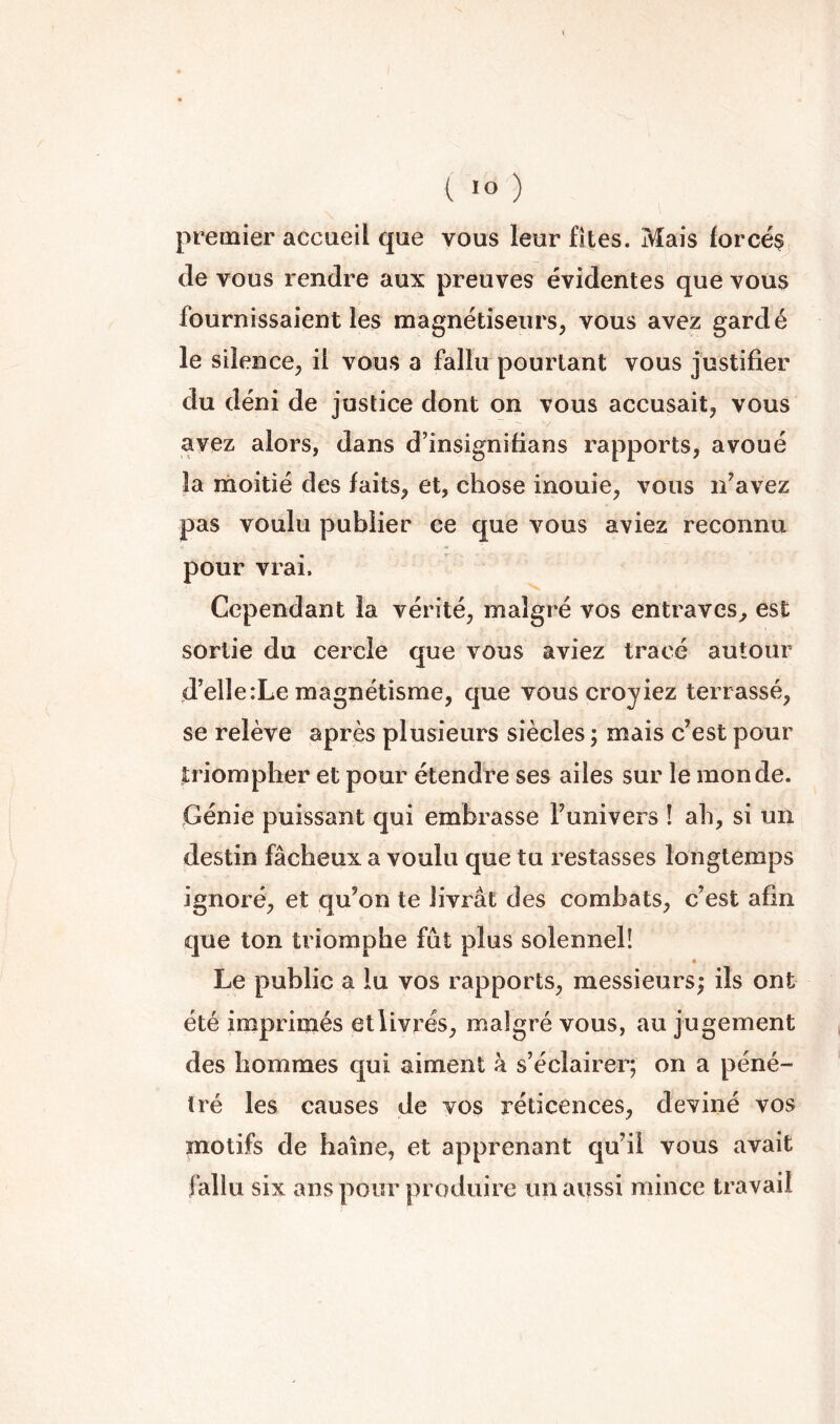 premier accueil que vous leur fîtes. Mais forcée de vous rendre aux preuves évidentes que vous fournissaient les magnétiseurs, vous avez gardé le silence, il vous a fallu pourtant vous justifier du déni de justice dont on vous accusait, vous avez alors, dans d’insignifians rapports, avoué la riioitié des faits, et, chose inouie, vous if avez pas voulu publier ce que vous aviez reconnu pour vrai. Cependant la vérité, malgré vos entraves, est sortie du cercle que vous aviez tracé autour d’elle:Le magnétisme, que vous croyiez terrassé, se relève après plusieurs siècles ; mais c’est pour triompher et pour étendre ses ailes sur le monde. Génie puissant qui embrasse Tunivers ! ah, si un destin fâcheux a voulu que tu restasses longtemps ignoré, et qu’on te livrât des combats, c’est afin que ton triomphe fût plus solennel! Le public a lu vos rapports, messieurs; ils ont été imprimés etlivrés, malgré vous, au jugement des hommes qui aiment à s’éclairer; on a péné- tré les causes de vos réticences, deviné vos motifs de haine, et apprenant qu’il vous avait fallu six ans pour produire un aussi mince travail