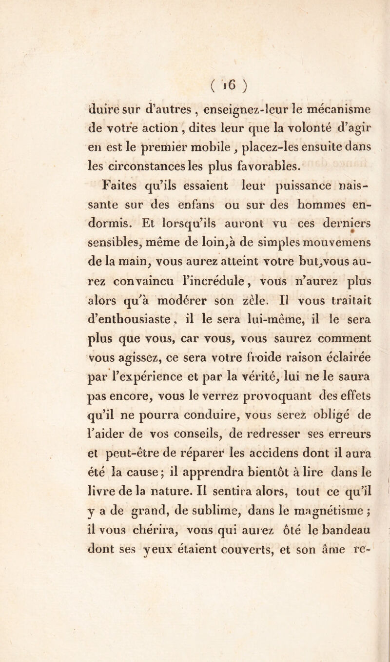 ( <6 ) duire sur d’autres , enseignez-leur le mécanisme de votre action , dites leur que la volonté d’agir en est le premier mobile placez-les ensuite dans les circonstances les plus favorables. Faites qu’ils essaient leur puissance nais- sante sur des enfans ou sur des hommes en- dormis. Et lorsqu’ils auront vu ces derniers sensibles, même de loin,à de simples mouvemens de la main, vous aurez atteint votre but^vous au- rez convaincu l’incrédule, vous n’aurez plus alors qu^à modérer son zèle. Il vous traitait d’enthousiaste , il le sera lui-même, il le sera plus que vous, car vous, vous saurez comment vous agissez, ce sera votre froide raison éclairée par l’expérience et par la vérité, lui ne le saura pas encore, vous le verrez provoquant des effets qu’il ne pourra conduire, vous serez obligé de Eaider de vos conseils, de redresser ses erreurs et peut-être de réparer les accidens dont il aura été la cause ; il apprendra bientôt à lire dans le livre de la nature. Il sentira alors, tout ce qu’il y a de grand, de sublime, dans le magnétisme ; il vous chérira, vous qui auj ez ôté le bandeau dont ses yeux étaient couverts, et son âme re-