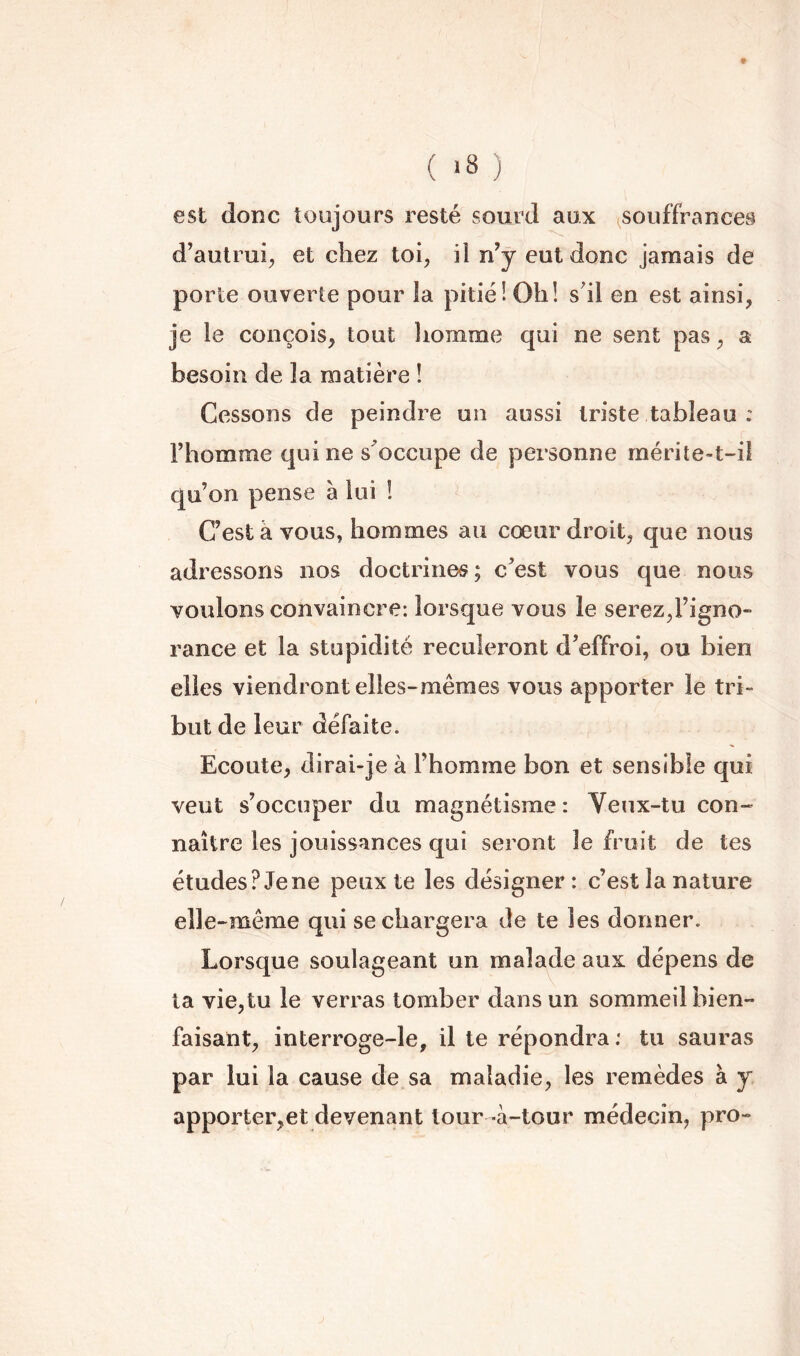 ( ) est donc toujours resté sourd aux ^souffrances d’autrui;, et chez toi, il n’y eut donc jamais de porte ouverte pour la pitié! Oh! s'il en est ainsi, je le conçois, tout homme qui ne sent pas, a besoin de la matière ! Cessons de peindre un aussi triste tableau : l’homme qui ne s'occupe de personne rnérite-t-ii qu’on pense à lui ! C’est à vous, hommes au cœur droit, que nous adressons nos doctrines ; c’est vous que nous voulons convaincre: lorsque vous le serez,l’igno- rance et la stupidité reculeront d’effroi, ou bien elles viendront elles-mêmes vous apporter le tri- but de leur défaite. Ecoute, dirai-je à l’homme bon et sensible qui veut s’occuper du magnétisme: Veux-tu con-» naître les jouissances qui seront le fruit de tes études? Je ne peux te les désigner : c’est la nature elle-même qui se chargera de te les donner. Lorsque soulageant un malade aux dépens de ta vie,tu le verras tomber dans un sommeil bien- faisant, interroge-le, il te répondra ; tu sauras par lui la cause de sa maladie, les remèdes à y apporter,et devenant tour -à-tour médecin, pro-