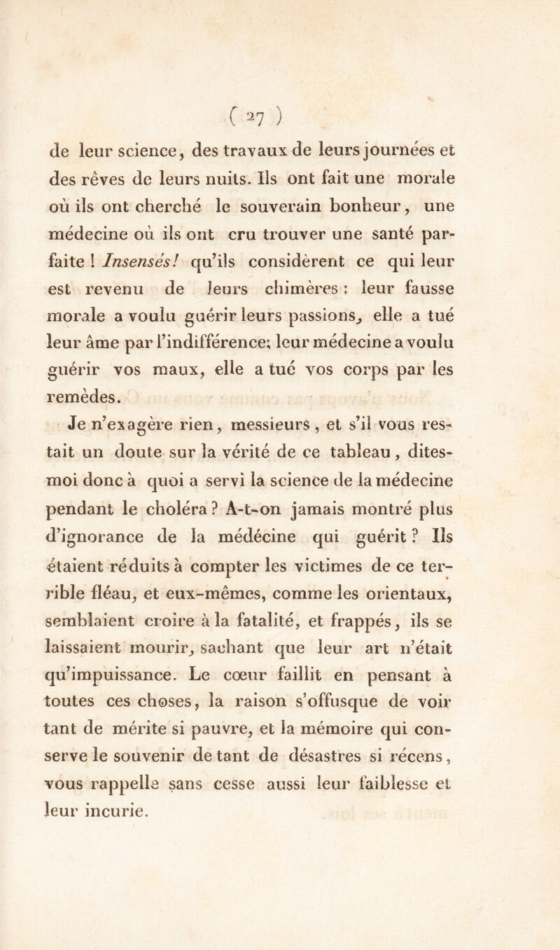 ( 2? ) (le leur science, des travaux de leurs journées et des rêves de leurs nuits. Iis ont fait une morale où ils ont cherclié le souverain bonheur, une médecine où ils ont cru trouver une santé par- faite ! Insensés! qu’ils considèrent ce qui leur est revenu de leurs chimères : leur fausse morale a voulu guérir leurs passions^ elle a tué leur âme par l’indifférence; leur médecine a voulu guérir vos maux, elle a tué vos corps par les remèdes. Je n’exagère rien, messieurs , et s’il vous res^ tait un doute sur la vérité de ce tableau, dites- moi donc à cjuoi a servi la science de la médecine pendant le choléra ? A-t-on jamais montré plus d’ignorance de la médécine qui guérit ? Ils étaient réduits à compter les victimes de ce ter- rible fléau, et eux-mêmes, comme les orientaux, semblaient croire à la fatalité, et frappés, ils se laissaient mourir, sachant que leur art n’était qu’impuissance. Le cœur faillit en pensant à toutes ces choses, la raison s’offusque de voir tant de mérite si pauvre, et la mémoire qui con- serve le souvenir de tant de désastres si récens, vous rappelle sans cesse aussi leur faiblesse et leur incurie.