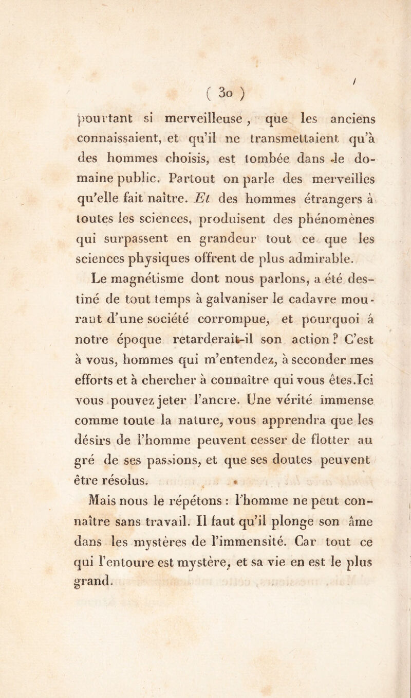 i ( 3o ) pourtant si merveilleuse ^ que les anciens connaissaient, et qu’il ne transmettaient qu’à des hommes choisis, est tombée dans 4e do- maine public. Partout on parle des merveilles qu'elle fait naître. Et des hommes étrangers à toutes les sciences, produisent des phénomènes qui surpassent en grandeur tout ce que les sciences physiques offrent de plus admirable. Le magnétisme dont nous parlons, a été des- tiné de tout temps à galvaniser le cadavre mou- rant d’une société corrompue^ et pourquoi â notre époque retarderaife-il son action ? C’est à vous, hommes qui m’entendez, à seconder mes efforts et à chercher à connaître qui vous êtes.Ici vous pouvez jeter l’ancre. Une vérité immense comme toute la nature, vous apprendra que les désirs de l’homme peuvent cesser de flotter au gré de ses passions, et que ses doutes peuvent être résolus. • Mais nous le répétons : Phomme ne peut con- naître sans travail. Il faut qu’il plonge son âme dans les mystères de l’immensité. Car tout ce «/ qui l’entoure est mystère, et sa vie en est le plus grand*