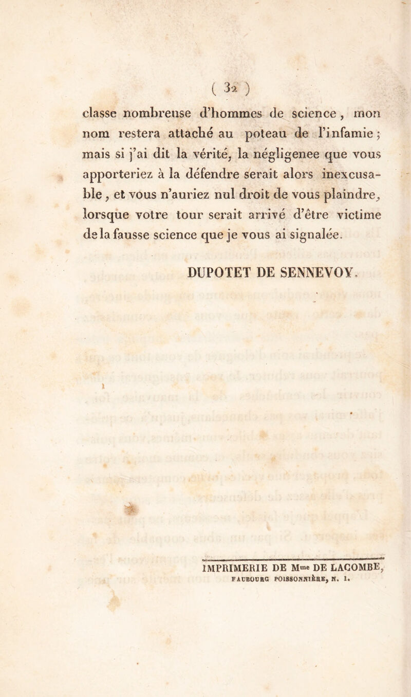 classe nomlorense d’hommes de science, mon nom restera attaché au poteau de l’infamie; mais si j’ai dit la vérité, la négligence que vous apporteriez à la défendre serait alors inexcusa- ble , et vous n’auriez nul droit de vous plaindre^ lorsque votre tour serait arrivé d’être victime de la fausse science que je vous ai signalée. DUPOTET DE SENNEVOY, \ IMPRIMERIE DE M«e DE LACOMBE, FAUBÜVBG POISSONNIÈBE, N. 1*