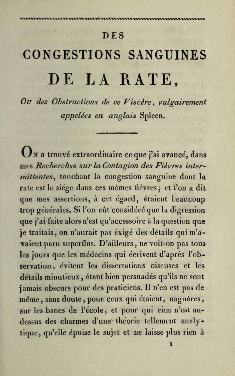 ^vwv\^/wvv^v'v'www'wv\ \/%^/wvvvwv«.wvw\%/wwv-wvwvw«.w\wvw\w«> DES CONGESTIONS SANGUINES DE LA RATE, Ou des Obstructions de ce Viscère ^ vulgairement appelées en anglais Spleen. On à trouvé extraordinaire ce que j’ai avancé, dans mes Recherches sur la Contagion des Fièvres inter- mittentes^ touchant la congestion sanguine dont la rate est le siège dans ces mômes lièvres 5 et i’on a dit que mes assertions, à cet égard, étaient beaucoup trop générales. Si bon eût considéré que la digression que j’ai faite alors n’est qu’accessoire à la question que je traitais, on n’aurait pas éxigé des détails qui m’a- vaient paru superflus. D’ailleurs, ne voit-on pas tous les jours que les médecins qui écrivent d’après l’ob- servation, évitent les dissertations oiseuses et les détails minutieux, étant bien persuadés qu’ils ne sont jamais obscurs pour des praticiens. Il n’en est pas de même, sans doute, pour ceux qui étaient, naguères, sur les bancs de l’école, et pour qui rien n’est au- dessus des charmes d’une théorie tellement analy- tique, qu’elle épuise le sujet et ne laisse plus rien à 1