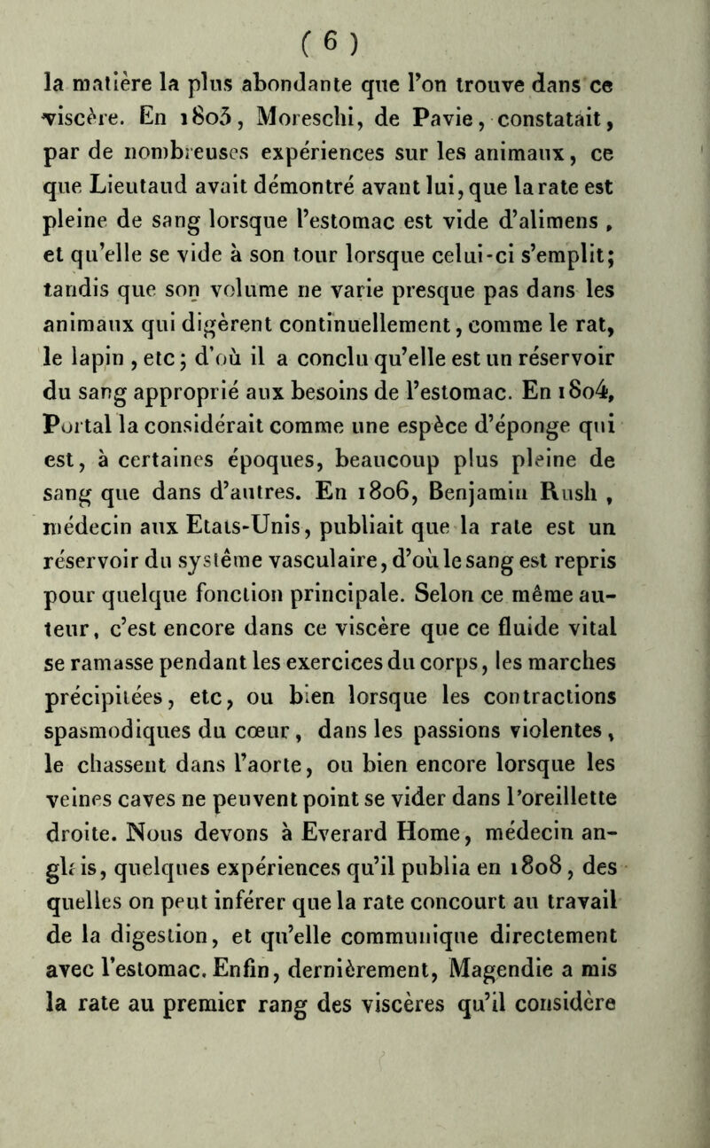 la matière la pins abondante que l’on trouve dans ce viscère. En i8o5, Morescliî, de Pavie, constatait, par de nombreuses expériences sur les animaux, ce que Lieutaud avait démontré avant lui, que la rate est pleine de sang lorsque l’estomac est vide d’alimens » et qu’elle se vide à son tour lorsque celui-ci s’emplit; tandis que son volume ne varie presque pas dans les animaux qui digèrent continuellement, comme le rat, le lapin , etc ; d’où il a conclu qu’elle est un réservoir du sang approprié aux besoins de l’estomac. En i8o4. Portai la considérait comme une espèce d’éponge qui est, à certaines époques, beaucoup plus pleine de sang que dans d’autres. En 1806, Benjamin Rush , médecin aux Etats-Unis, publiait que la rate est un réservoir du système vasculaire, d’où le sang est repris pour quelque fonction principale. Selon ce même au- teur, c’est encore dans ce viscère que ce fluide vital se ramasse pendant les exercices du corps, les marches précipitées, etc, ou bien lorsque les contractions spasmodiques du cœur, dans les passions violentes, le chassent dans l’aorte, ou bien encore lorsque les veines caves ne peuvent point se vider dans l’oreillette droite. Nous devons à Everard Home, médecin an- glais, quelques expériences qu’il publia en 1808, des quelles on peut inférer que la rate concourt au travail de la digestion, et qu’elle communique directement avec l’estomac. Enfin, dernièrement, Magendie a mis la rate au premier rang des viscères qu’il considère