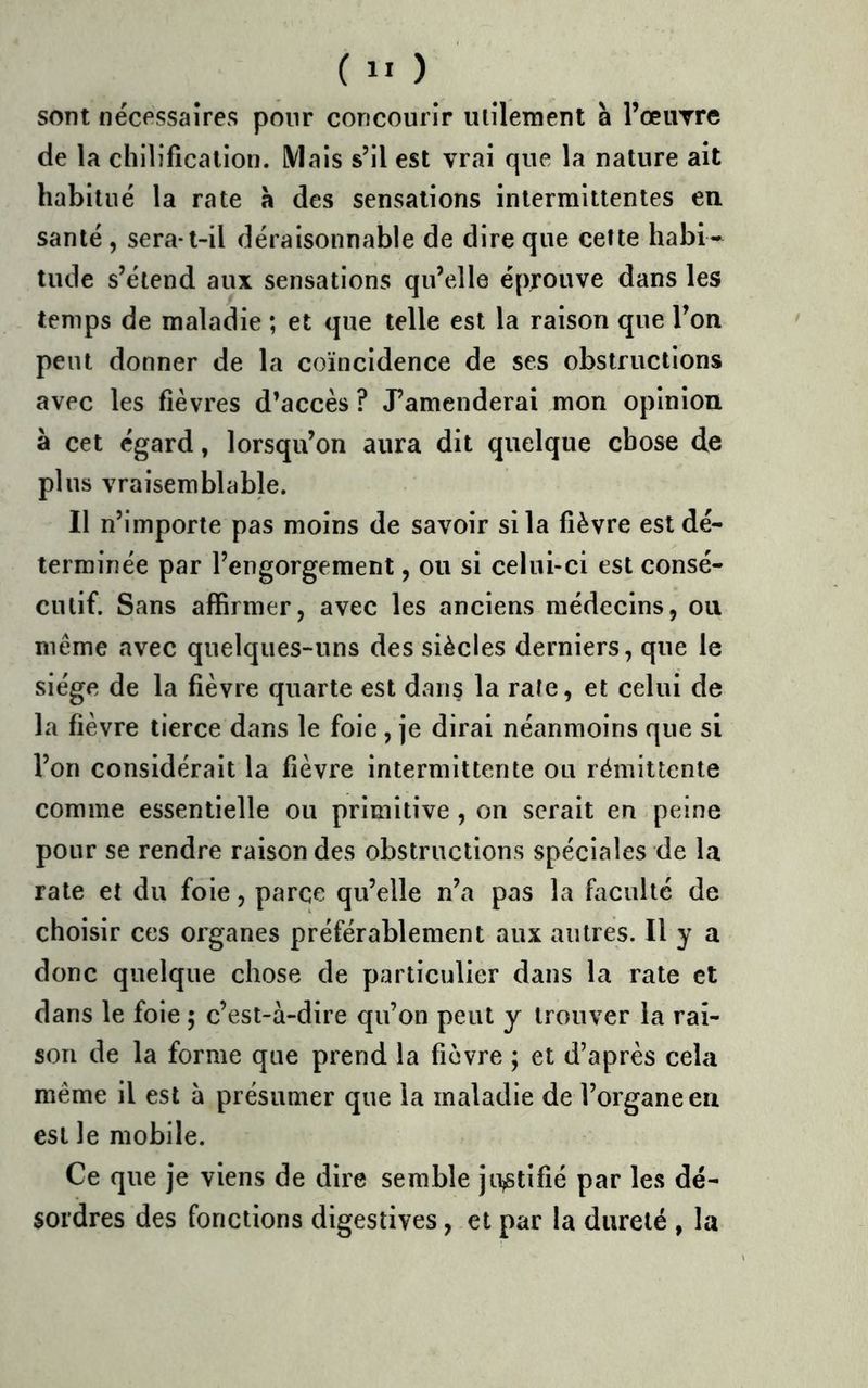 sont nécessaires pour concourir ulilement à l’œime de la chllificalion. iVIals s’il est vrai que la nature ait habitué la rate à des sensations intermittentes en santé , sera-t-il déraisonnable de dire que cette habi- tude s’étend aux sensations qu’elle éprouve dans les temps de maladie ; et que telle est la raison que l’on peut donner de la coïncidence de ses obstructions avec les fièvres d’accès ? J’amenderai mon opinion à cet égard, lorsqu’on aura dit quelque chose de plus vraisemblable. Il n’importe pas moins de savoir si la fièvre est dé- terminée par l’engorgement, ou si celui-ci est consé- cutif. Sans affirmer, avec les anciens médecins, ou meme avec quelques-uns des siècles derniers, que le siège de la fièvre quarte est dans la rate, et celui de la fièvre tierce dans le foie , je dirai néanmoins que si l’on considérait la fièvre intermittente ou rémittente comme essentielle ou primitive, on serait en peine pour se rendre raison des obstructions spéciales de la rate et du foie, parce qu’elle n’a pas la faculté de choisir ces organes préférablement aux autres. Il y a donc quelque chose de particulier dans la rate et dans le foie ; c’est-à-dire qu’on peut y trouver la rai- son de la forme que prend la fièvre ; et d’après cela même il est à présumer que la maladie de l’organe en est le mobile. Ce que je viens de dire semble ju,stifié par les dé- sordres des fonctions digestives, et par la dureté , la
