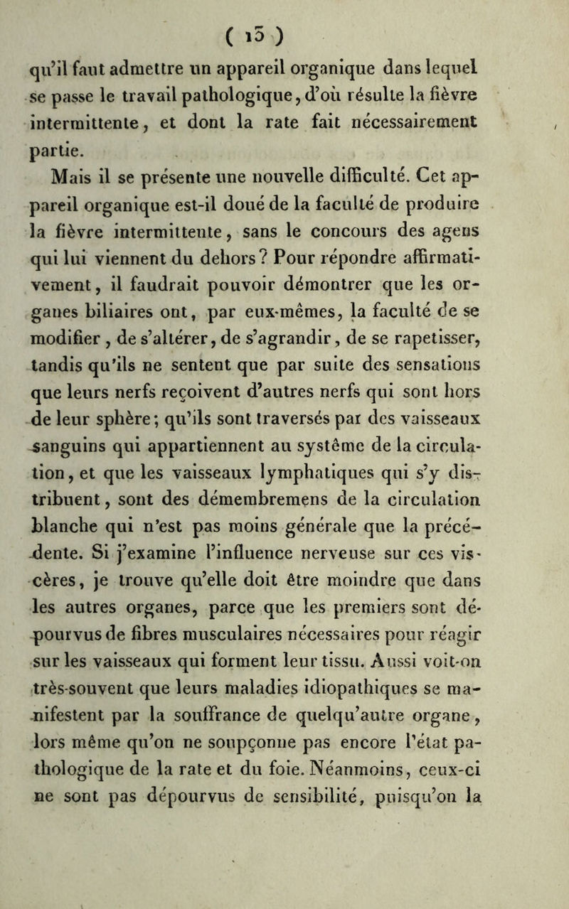 ( >50 qu’il faut admettre un appareil organique dans lequel se passe le travail pathologique, d’où résulte la fièvre intermittente, et dont la rate fait nécessairement partie. Mais il se présente une nouvelle difficulté. Cet ap- pareil organique est-il doué de la faculté de produire la fièvre intermittente, sans le concours des agens qui lui viennent du dehors? Pour répondre affirmati- vement , il faudrait pouvoir démontrer que les or- ganes biliaires ont, par eux*mêmes, la faculté de se modifier , de s’altérer, de s’agrandir, de se rapetisser, tandis qu'ils ne sentent que par suite des sensations que leurs nerfs reçoivent d’autres nerfs qui sont hors de leur sphère; qu’ils sont traversés par des vaisseaux sanguins qui appartiennent au système de la circula- tion , et que les vaisseaux lymphatiques qui s’y disT tribuent, sont des démembremens de la circulation blanche qui n'est pas moins générale que la précé- dente. Si j’examine l’influence nerveuse sur ces vis- cères, je trouve qu’elle doit être moindre que dans les autres organes, parce que les premiers sont dé- pourvus de fibres musculaires nécessaires pour réagir ■sur les vaisseaux qui forment leur tissu. Aussi voit on .très-souvent que leurs maladies idiopathiques se ma- -nifeslent par la souffrance de quelqu’autre organe, lors même qu’on ne soupçonne pas encore l’état pa- thologique de la rate et du foie. Néanmoins, ceux-ci ne sont pas dépourvus de sensibilité, puisqu’on la