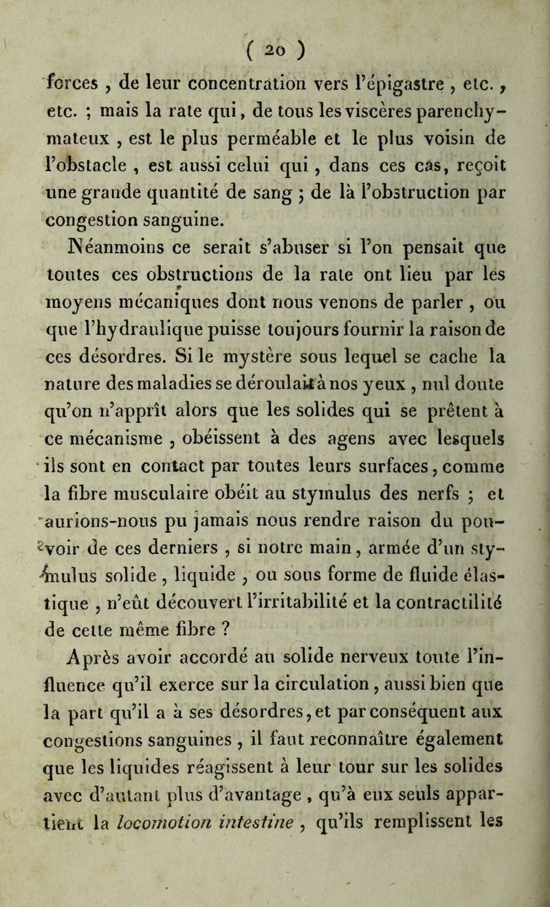 forces J de leur concentration vers l’épigastre , etc., etc. ; mais la rate qui, de tous les viscères parenchy- mateux , est le plus perméable et le plus voisin de l’obstacle , est aussi celui qui, dans ces cas, reçoit une grande quantité de sang ; de là l’obstruction par congestion sanguine. JNéanmoins ce serait s’abuser si l’on pensait que toutes ces obstructions de la rate ont lieu par les moyens mécaniques dont nous venons de parler , ou que l’hydraulique puisse toujours fournir la raison de ces désordres. Si le mystère sous lequel se cache la nature des maladies se déroulait à nos yeux , nul doute qu’on n’apprît alors que les solides qui se prêtent à ce mécanisme , obéissent à des agens avec lesquels ‘ ils sont en contact par toutes leurs surfaces, comme la fibre musculaire obéit au stymulus des nerfs ; et aurions-nous pu jamais nous rendre raison du pou- rvoir de ces derniers , si notre main, armée d’un siy- ^nLilus solide , liquide ; ou sous forme de fluide élas- tique 5 n’eût découvert l’irritabilité et la contractilité de celte même fibre ? Après avoir accordé au solide nerveux toute l’in- fluence qu’il exerce sur la circulation , aussi bien que la part qu’il a à ses désordres, et par conséquent aux congestions sanguines , il faut reconnaître également que les liquides réagissent à leur tour sur les solides avec d’autant plus d’avantage , qu’à eux seuls appar- tient la locomotion intestine , qu’ils remplissent les