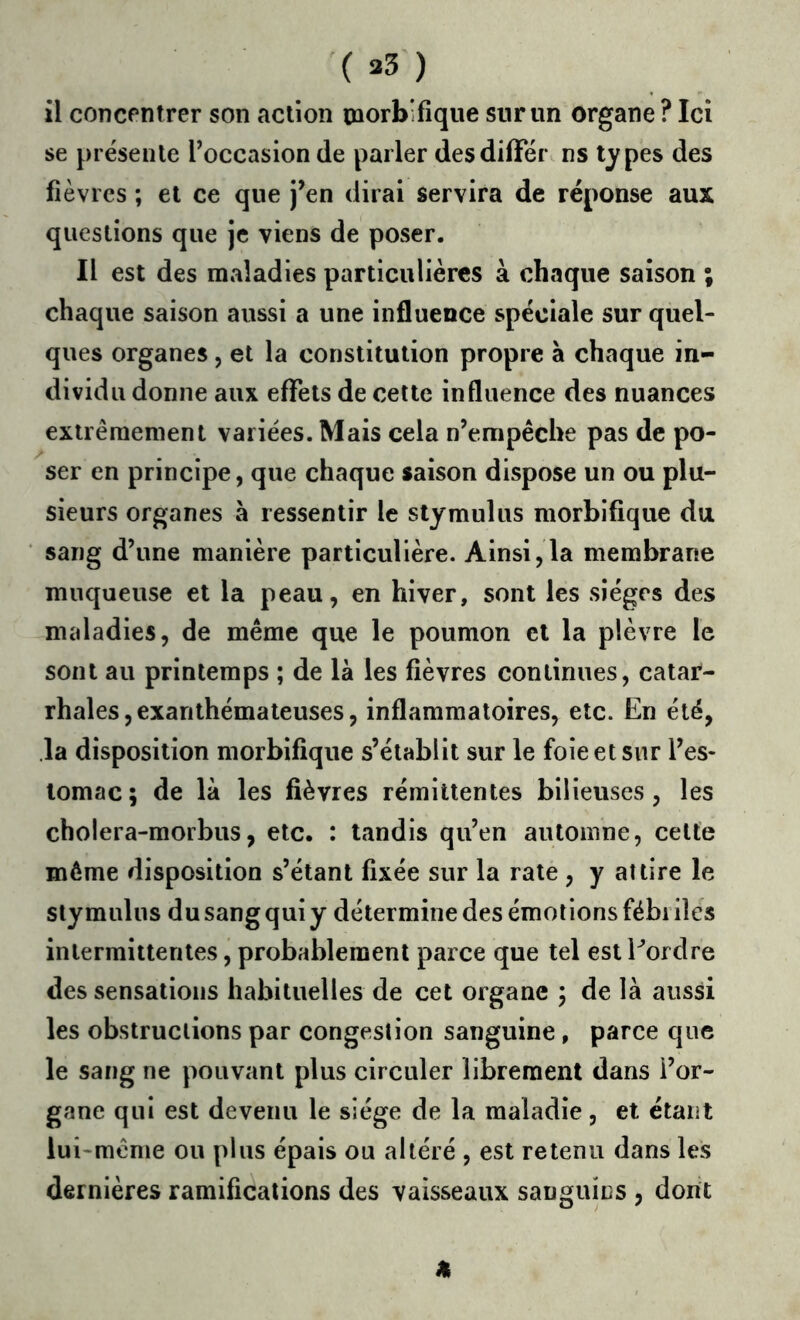 ( 35 ) il concentrer son action morbifique sur un organe ? Ici se présente l’occasion de parler desdiffér. ns types des fièvres ; et ce que j’en dirai servira de réponse aux questions que je viens de poser. Il est des maladies particulières à chaque saison ; chaque saison aussi a une influence spéciale sur quel- ques organes, et la constitution propre à chaque in- dividu donne aux effets de cette influence des nuances extrêmement variées. Mais cela n’empêche pas de po- ser en principe, que chaque saison dispose un ou plu- sieurs organes à ressentir le stymulus morbifique du sang d’une manière particulière. Ainsi,la membrane muqueuse et la peau, en hiver, sont les sièges des maladies, de même que le poumon et la plèvre le sont au printemps ; de là les fièvres continues, catar- rhales, exanthémaleuses, inflammatoires, etc. En été, la disposition morbifique s’établit sur le foie et sur l’es- lomac; de là les fièvres rémittentes bilieuses, les cholera-morbus, etc. : tandis qu’en automne, celte môme disposition s’étant fixée sur la rate , y attire le stymulus du sang qui y détermine des émoi ions fébi îles inlermiitentes, probablement parce que tel est Eordre des sensations habituelles de cet organe ; de là aussi les obstructions par congestion sanguine , parce que le sang ne pouvant plus circuler librement dans l’or- gane qui est devenu le siège de la maladie, et étant lui-même ou plus épais ou altéré , est retenu dans les dernières ramifications des vaisseaux sanguins , dont