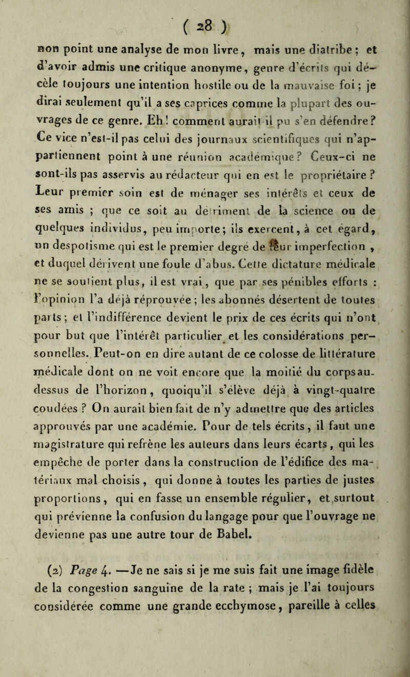 non point une analyse de mon livre, mais une diatribe ; et d’avoir admis une critique anonyme, genre d’écrits qui dé-^ cèle toujours une intention hostile ou de la mauvaise foi ; je dirai seulement qu’il a ses caprices comme la plupart des ou- vrages de ce genre. Eh! comment aurait il pu s’en défendre.'* Ce vice n’est-il pas celui des journaux scientifiques qui n’ap- partiennent point à une réunion académique? Ceux-ci ne sont-ils pas asservis au rédacteur qui en est le propriétaire ? Leur premier soin est de ménager ses intérêts et ceux de ses amis ; que ce soit au deiriment de la science ou de quelques individus, peu importe; ils exercent, à cet égard, un despotisme qui est le premier degré de flur imperfection , et duquel dérivent une foule d’abus. Cette dictature médicale ne se soutient plus, il est vrai, que par ses pénibles efforts : l’opinion l’a déjà réprouvée ; les abonnés désertent de toutes parts; et l’indifférence devient le prix de ces écrits qui n’ont pour but que l’intérêt particulier et les considérations per- sonnelles. Peut-on en dire autant de ce colosse de littérature médicale dont on ne volt encore que la moitié du corps au- dessus de l’horizon, quoiqu’il s’élève déjà à vingt-quatre coudées ? On aurait bien fait de n’y admettre que des articles approuvés par une académie. Pour de tels écrits, il faut une magistrature qui refrène les auteurs dans leurs écarts , qui les empêche de porter dans la construction de l’édifice des ma-, lériaux mal choisis , qui donne à toutes les parties de justes proportions, qui en fasse un ensemble régulier, et,surtout qui prévienne la confusion du langage pour que l’ouvrage ne devienne pas une autre tour de Babel. (2) Page 4. —Je ne sais si je me suis fait une image fidèle de la congestion sanguine de la rate ; mais je l’ai toujours considérée comme une grande ecchymose, pareille à celles