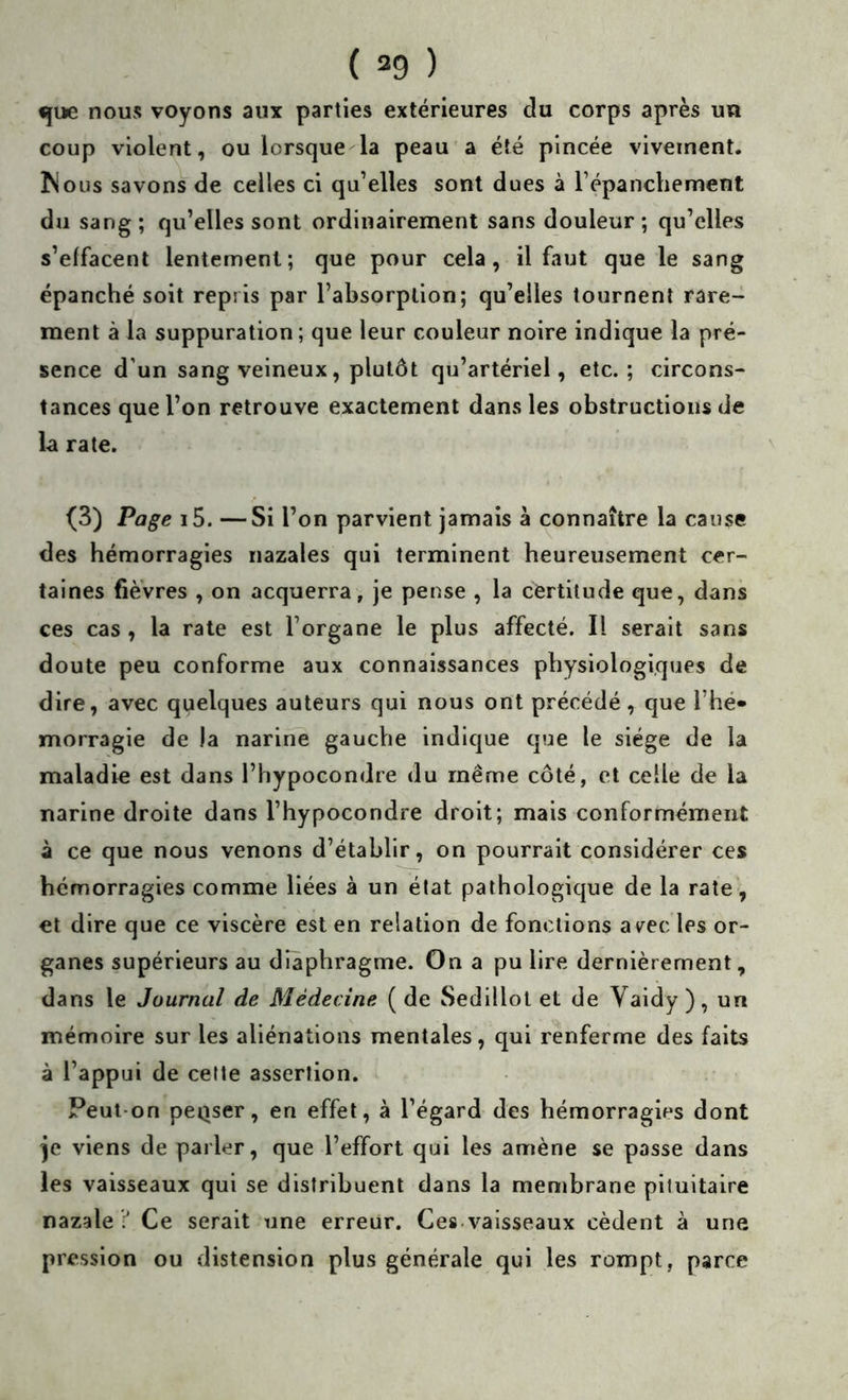 ( =9 ) «}ue nous voyons aux parties extérieures du corps après un coup violent, ou lorsque la peau a été pincée vivement. Mous savons de celles ci qu’elles sont dues à l’épanchement du sang; qu’elles sont ordinairement sans douleur; qu’elles s’effacent lentement; que pour cela, il faut que le sang épanché soit repris par l’absorption; qu’elles tournent rare- ment à la suppuration; que leur couleur noire indique la pré- sence d’un sang veineux, plutôt qu’artériel, etc.; circons- tances que l’on retrouve exactement dans les obstructions de U rate. (3) Page i5. —Si l’on parvient jamais à connaître la cause des hémorragies nazales qui terminent heureusement cer- taines fièvres , on acquerra, Je pense , la certitude que, dans ces cas , la rate est l’organe le plus affecté. Il serait sans doute peu conforme aux connaissances physiologiques de dire, avec quelques auteurs qui nous ont précédé, que l’hé- morragie de la narine gauche indique que le siège de la maladie est dans l’hypocondre du même côté, et celle de la narine droite dans l’hypocondre droit; mais conformément à ce que nous venons d’établir, on pourrait considérer ces hémorragies comme liées à un état pathologique de la rate, et dire que ce viscère est en relation de fonctions a^^ec les or- ganes supérieurs au diaphragme. On a pu lire dernièrement, dans le Journal de Médecine (de Sedillol et de Vaidy ), un mémoire sur les aliénations mentales, qui renferme des faits à l’appui de cette assertion. Peut-on peQser, en effet, à l’égard des hémorragies dont je viens de parler, que l’effort qui les amène se passe dans les vaisseaux qui se distribuent dans la membrane pituitaire nazale Ce serait une erreur. Ces.vaisseaux cèdent à une pression ou distension plus générale qui les rompt, parce
